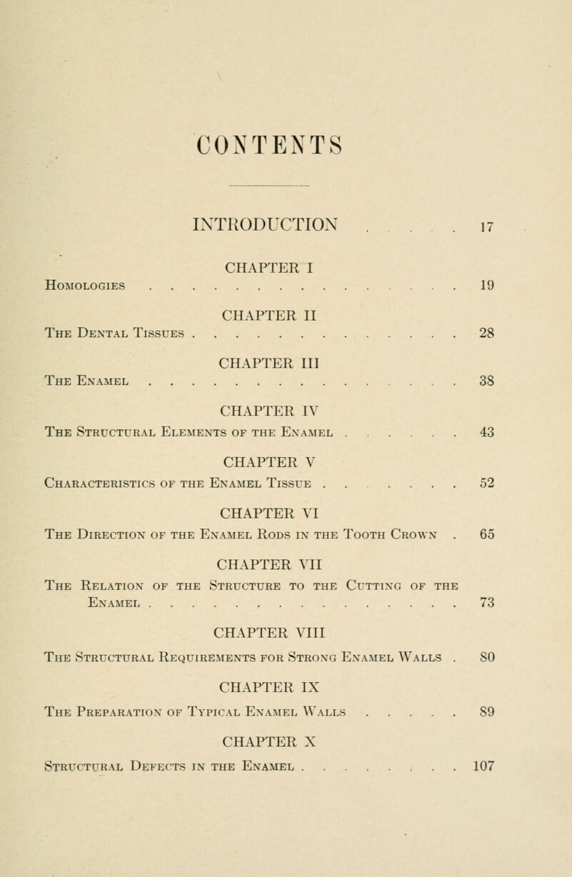 CONTENTS INTRODUCTION 17 CHAPTER I Homologies 19 CHAPTER II The Dextal Tissues 28 CHAPTER HI The Examel 38 CHAPTER IV The Structural Elemexts of the Examel 43 CHAPTER V Characteristics of the Examel Tissue 52 CHAPTER VI The Directiox of the Examel Rods ix^ the Tooth Crowx . 65 CHAPTER VII The Relatiox of the Structure to the Cuttixg of the Examel , 73 CHAPTER VIII The Structural Requiremexts for Stroxg ExNTamel Walls . 80 CHAPTER IX The Preparatiox of Typical Examel Walls 89 CHAPTER X