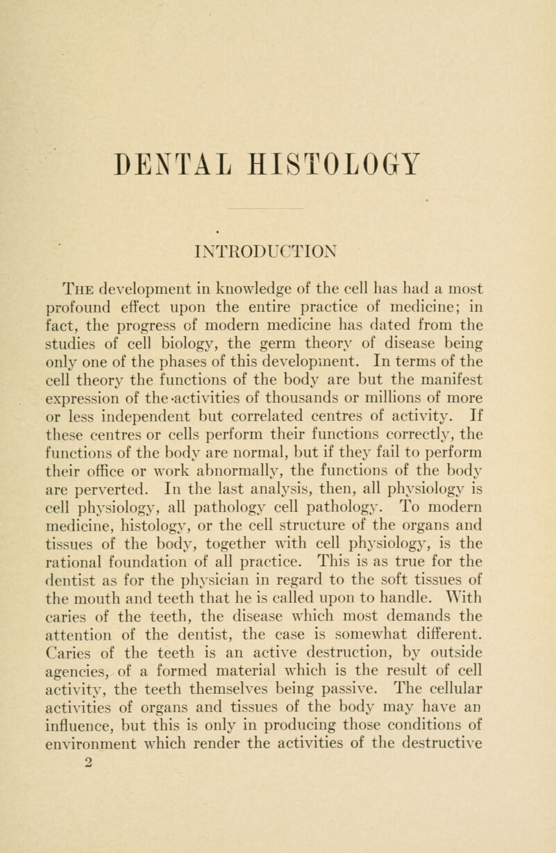 DENTAL HISTOLOGY INTRODUCTION The development in knowledge of the cell has had a most profound effect upon the entire practice of medicine; in fact, the progress of modern medicine has dated from the studies of cell biology, the germ theory of disease being only one of the phases of this development. In terms of the cell theory the functions of the body are but the manifest expression of the -activities of thousands or millions of more or less independent but correlated centres of activity. If these centres or cells perform their functions correctly, the functions of the body are normal, but if they fail to perform their office or work abnormally, the functions of the body are perverted. In the last analysis, then, all physiology is cell physiology, all pathology cell pathology. To modern medicine, histology, or the cell structure of the organs and tissues of the body, together with cell physiology, is the rational foundation of all practice. This is as true for the dentist as for the physician in regard to the soft tissues of the mouth and teeth that he is called upon to handle. With caries of the teeth, the disease which most demands the attention of the dentist, the case is somewhat different. Caries of the teeth is an active destruction, by outside agencies, of a formed material which is the result of cell activity, the teeth themselves being passive. The cellular activities of organs and tissues of the body may have an influence, but this is only in producing those conditions of environment which render the activities of the destructive