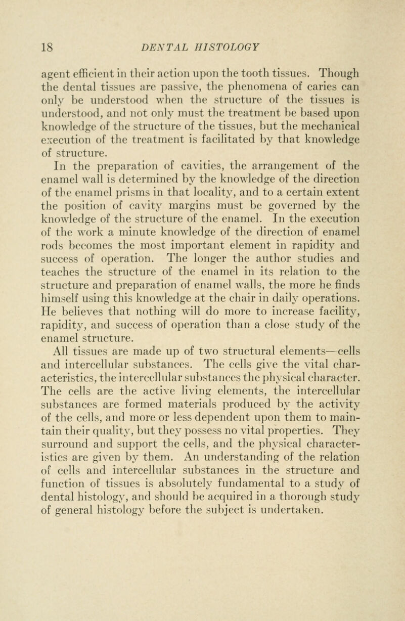 agent efficient in their action upon the tooth tissues. Though the dental tissues are passive, the phenomena of caries can only be understood when the structure of the tissues is understood, and not only must the treatment be based upon knowledge of the structure of the tissues, but the mechanical execution of the treatment is facilitated by that knowledge of structure. In the preparation of cavities, the arrangement of the enamel wall is determined by the knowledge of the direction of the enamel prisms in that locality, and to a certain extent the position of cavity margins must be governed by the knowledge of the structure of the enamel. In the execution of the work a minute knowledge of the direction of enamel rods becomes the most important element in rapidity and success of operation. The longer the author studies and teaches the structure of the enamel in its relation to the structure and preparation of enamel walls, the more he finds himself using this knowledge at the chair in daily operations. He believes that nothing will do more to increase facility, rapidity, and success of operation than a close study of the enamel structure. All tissues are made up of two structural elements—cells and intercellular substances. The cells give the vital char- acteristics, the intercellular substances the physical character. The cells are the active living elements, the intercellular substances are formed materials produced by the activity of the cells, and more or less dependent upon them to main- tain their quality, but they possess no vital properties. They surround and support the cells, and the physical character- istics are given by them. An understanding of the relation of cells and intercellular substances in the structure and function of tissues is absolutely fundamental to a study of dental histology, and should be acquired in a thorough study of general histology before the subject is undertaken.