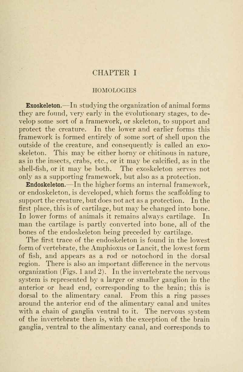 CHAPTER I HOMOLOGIES Exoskeleton.—In studying the organization of animal forms they are found, very early in the evolutionary stages, to de- velop some sort of a framework, or skeleton, to support and protect the creature. In the lower and earlier forms this framework is formed entirely of some sort of shell upon the outside of the creature, and consequently is called an exo- skeleton. This may be either horny or chitinous in nature, as in the insects, crabs, etc., or it may be calcified, as in the shell-fish, or it may be both. The exoskeleton serves not only as a supporting framework, but also as a protection. Endoskeleton.—In the higher forms an internal framework, or endoskeleton, is developed, which forms the scaffolding to support the creature, but does not act as a protection. In the first place, this is of cartilage, but may be changed into bone. In lower forms of animals it remains always cartilage. In man the cartilage is partly converted into bone, all of the bones of the endoskeleton being preceded by cartilage. The first trace of the endoskeleton is found in the lowest form of vertebrate, the Amphioxus or Lancit, the lowest form of fish, and appears as a rod or notochord in the dorsal region. There is also an important difference in the nervous organization (Figs. 1 and 2). In the invertebrate the nervous system is represented by a larger or smaller ganglion in the anterior or head end, corresponding to the brain; this is dorsal to the alimentary canal. From this a ring passes around the anterior end of the alimentary canal and unites with a chain of ganglia ventral to it. The nervous system of the invertebrate then is, with the exception of the brain ganglia, ventral to the alimentary canal, and corresponds to