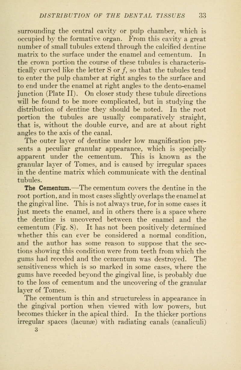 surrounding the central cavity or pulp chamber, which is occupied by the formative organ. From this cavity a great number of small tubules extend through the calcified dentine matrix to the surface under the enamel and cementum. In the crown portion the course of these tubules is characteris- tically curved like the letter S or /, so that the tubules tend to enter the pulp chamber at right angles to the surface and to end under the enamel at right angles to the dento-enamel junction (Plate II). On closer study these tubule directions will be found to be more complicated, but in studying the distribution of dentine they should be noted. In the root portion the tubules are usually comparatively straight, that is, without the double curve, and are at about right angles to the axis of the canal. The outer layer of dentine under low magnification pre- sents a peculiar granular appearance, which is specially apparent under the cementum. This is known as the granular layer of Tomes, and is caused by irregular spaces in the dentine matrix which communicate with the dentinal tubules. The Cementum.—The cementum covers the dentine in the root portion, and in most cases slightly overlaps the enamel at the gingival line. This is not always true, for in some cases it just meets the enamel, and in others there is a space where the dentine is uncovered between the enamel and the cementum (Fig. 8). It has not been positively determined whether this can ever be considered a normal condition, and the author has some reason to suppose that the sec- tions showing this condition were from teeth from which the gums had receded and the cementum was destroyed. The sensitiveness which is so marked in some cases, where the gums have receded beyond the gingival line, is probably due to the loss of cementum and the uncovering of the granular layer of Tomes. The cementum is thin and structureless in appearance in the gingival portion when viewed with low powers, but becomes thicker in the apical third. In the thicker portions irregular spaces (lacunae) with radiating canals (canaliculi) 3
