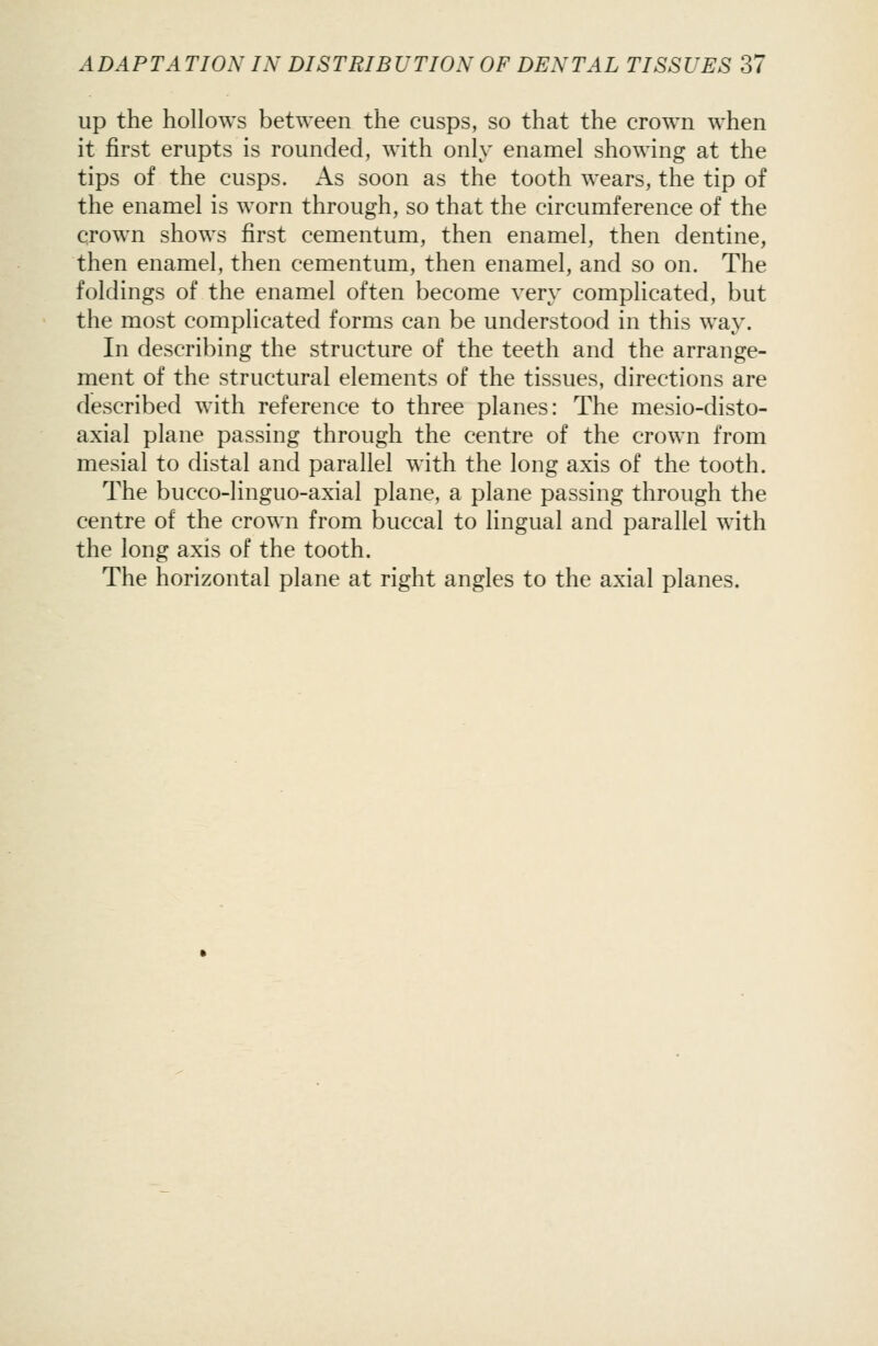 up the hollows between the cusps, so that the crown when it first erupts is rounded, with only enamel showing at the tips of the cusps. As soon as the tooth wears, the tip of the enamel is worn through, so that the circumference of the crown shows first cementum, then enamel, then dentine, then enamel, then cementum, then enamel, and so on. The foldings of the enamel often become very complicated, but the most complicated forms can be understood in this way. In describing the structure of the teeth and the arrange- ment of the structural elements of the tissues, directions are described with reference to three planes: The mesio-disto- axial plane passing through the centre of the crown from mesial to distal and parallel with the long axis of the tooth. The bucco-linguo-axial plane, a plane passing through the centre of the crown from buccal to lingual and parallel with the long axis of the tooth. The horizontal plane at right angles to the axial planes.