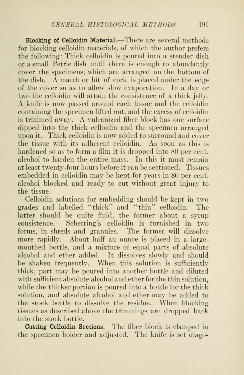 Blocking of Celloidin Material.—There are several methods for blocking celloidin materials, of which the author prefers the following: Thick celloidin is poured into a stender dish or a small Petrie dish until there is enough to abundantly cover the specimens, which are arranged on the bottom of the dish. A match or bit of cork is placed under the edge of the cover so as to allow slow evaporation. In a day or two the celloidin will attain the consistence of a thick jelly. A knife is now passed around each tissue and the celloidin containing the specimen lifted out, and the excess of celloidin is trimmed away. A vulcanized fiber block has one surface dipped into the thick celloidin and the specimen arranged upon it. Thick celloidin is now added to surround and cover the tissue with its adherent celloidin. As soon as this is hardened so as to form a film it is dropped into 80 per cent, alcohol to harden the entire mass. In this it must remain at least twenty-four hours before it can be sectioned. Tissues embedded in celloidin may be kept for years in 80 per cent, alcohol blocked and ready to cut without great injury to the tissue. Celloidin solutions for embedding should be kept in two grades and labelled thick and thin celloidin. The latter should be quite fluid, the former about a syrup consistence. Scherring's celloidin is furnished in two forms, in shreds and granules. The former will dissolve more rapidly. About half an ounce is placed in a large- mouthed bottle, and a mixture of equal parts of absolute alcohol and ether added. It dissolves slowly and should be shaken frequently. When this solution is sufficiently thick, part may be poured into another bottle and diluted with sufficient absolute alcohol and ether for the thin solution, while the thicker portion is poured into a bottle for the thick solution, and absolute alcohol and ether may be added to the stock bottle to dissolve the residue. When blocking tissues as described above the trimmings are dropped back into the stock bottle. Cutting Celloidin Sections.—The fiber block is clamped in the specimen holder and adjusted. The knife is set diago-