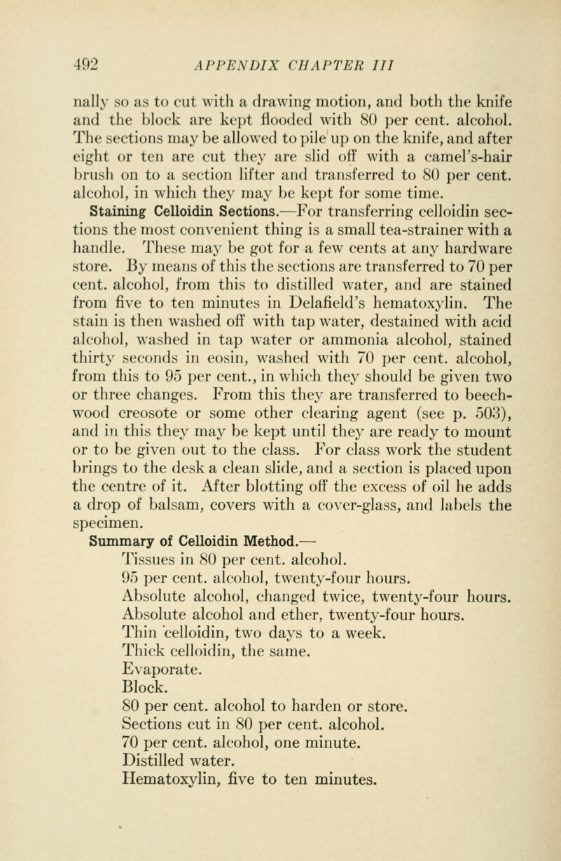 nally so as to cut with a drawing motion, and both the knife and the block are kept flooded with 80 per cent, alcohol. The sections may be allowed to pile up on the knife, and after eight or ten are cut they are slid off with a camel's-hair brush on to a section lifter and transferred to 80 per cent, alcohol, in which they may be kept for some time. Staining Celloidin Sections.—For transferring celloidin sec- tions the most convenient thing is a small tea-strainer with a handle. These may be got for a few cents at any hardware store. By means of this the sections are transferred to 70 per cent, alcohol, from this to distilled water, and are stained from five to ten minutes in Delafield's hematoxylin. The stain is then washed off with tap water, destained with acid alcohol, w^ashed in tap water or ammonia alcohol, stained thirty seconds in eosin, washed with 70 per cent, alcohol, from this to 95 per cent., in which they should be given two or three changes. From this they are transferred to beech- wood creosote or some other clearing agent (see p. 503), and in this they may be kept until they are ready to mount or to be given out to the class. For class w^ork the student brings to the desk a clean slide, and a section is placed upon the centre of it. After blotting off the excess of oil he adds a drop of balsam, covers with a cover-glass, and labels the specimen. Summary of Celloidin Method.— Tissues in 80 per cent, alcohol. 95 per cent, alcohol, twenty-four hours. Absolute alcohol, changed twice, twenty-four hours. Absolute alcohol and ether, twenty-four hours. Thin celloidin, two days to a week. Thick celloidin, the same. Evaporate. Block. 80 per cent, alcohol to harden or store. Sections cut in 80 per cent, alcohol. 70 per cent, alcohol, one minute. Distilled water. Hematoxylin, five to ten minutes.