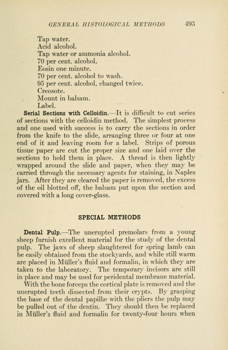 Tap water. Acid alcohol. Tap water or ammonia alcohol. 70 per cent, alcohol. Eosin one minute. 70 per cent, alcohol to wash. 95 per cent, alcohol, changed twice. Creosote. Mount in balsam. Label. Serial Sections with Celloidin.—It is difficult to cut series of sections with the celloidin method. The simplest process and one used with success is to carry the sections in order from the knife to the slide, arranging three or four at one end of it and leaving room for a label. Strips of porous tissue paper are cut the proper size and one laid over the sections to hold them in place. A thread is then lightly wrapped around the slide and paper, when they may be carried through the necessary agents for staining, in Naples jars. After they are cleared the paper is removed, the excess of the oil blotted off, the balsam put upon the section and covered with a long cover-glass. SPECIAL METHODS Dental Pulp.—The unerupted premolars from a young sheep furnish excellent material for the study of the dental pulp. The jaws of sheep slaughtered for spring lamb can be easily obtained from the stockyards, and while still warm are placed in JNIiiller's fluid and formalin, in which they are taken to the laboratory. The temporary incisors are still in place and may be used for peridental membrane material. With the bone forceps the cortical plate is removed and the unerupted teeth dissected from their crypts. By grasping the base of the dental papillae with the pliers the pulp may be pulled out of the dentin. They should then be replaced in Muller's fluid and formalin for twenty-four hours when