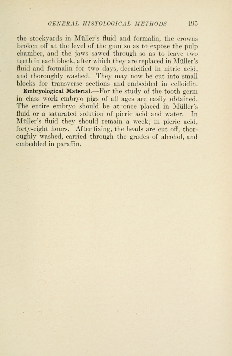 the stockyards in ]\Iiiller's fluid and formalin, the crowns broken ofl' at the level of the gum so as to expose the pulp chamber, and the jaws sawed through so as to leave two teeth in each block, after which they are replaced in Miiller's fluid and formalin for two days, decalcified in nitric acid, and thoroughly washed. They may now be cut into small blocks for transverse sections and embedded in celloidin. Embryological Material.—For the study of the tooth germ in class work embryo pigs of all ages are easily obtained. The entire embryo should be at once placed in Miiller's fluid or a saturated solution of picric acid and water. In ^Miiller's fluid they should remain a week; in picric acid, forty-eight hours. After fixing, the heads are cut ofi, thor- oughly washed, carried through the grades of alcohol, and embedded in paraffin.