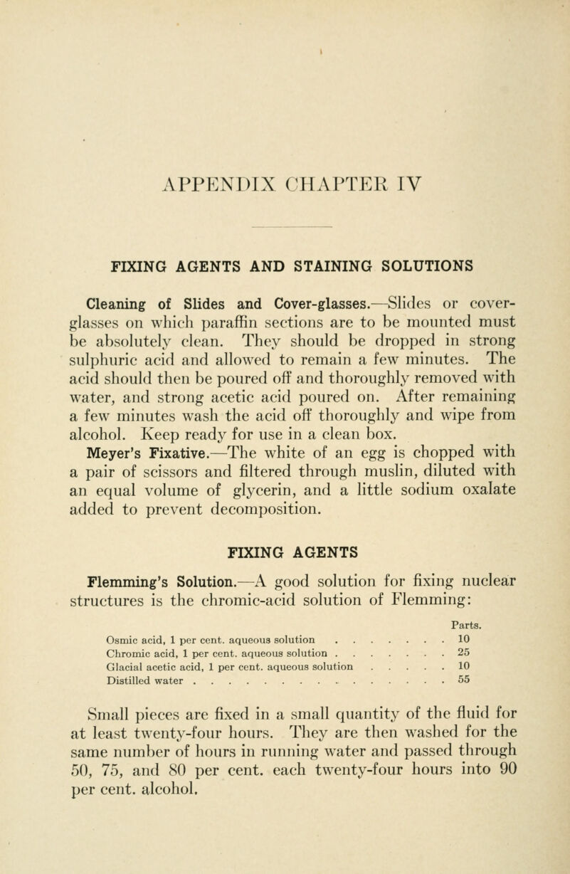 FIXING AGENTS AND STAINING SOLUTIONS Cleaning of Slides and Cover-glasses.—Slides or cover- glasses on which paraffin sections are to be mounted must be absolutely clean. They should be dropped in strong sulphuric acid and allowed to remain a few minutes. The acid should then be poured off and thoroughly removed with water, and strong acetic acid poured on. After remaining a few minutes wash the acid off thoroughly and wipe from alcohol. Keep ready for use in a clean box. Meyer's Fixative.—The white of an egg is chopped with a pair of scissors and filtered through muslin, diluted with an equal volume of glycerin, and a little sodium oxalate added to prevent decomposition. FIXING AGENTS Flemming's Solution.—A good solution for fixing nuclear structures is the chromic-acid solution of Flemming: Parts. Osmic acid, 1 per cent, aqueous solution 10 Chromic acid, 1 per cent, aqueous solution 25 Glacial acetic acid, 1 per cent, aqueous solution 10 Distilled water 55 Small pieces are fixed in a small quantity of the fluid for at least twenty-four hours. They are then washed for the same number of hours in running water and passed through 50, 75, and 80 per cent, each twenty-four hours into 90 per cent, alcohol.