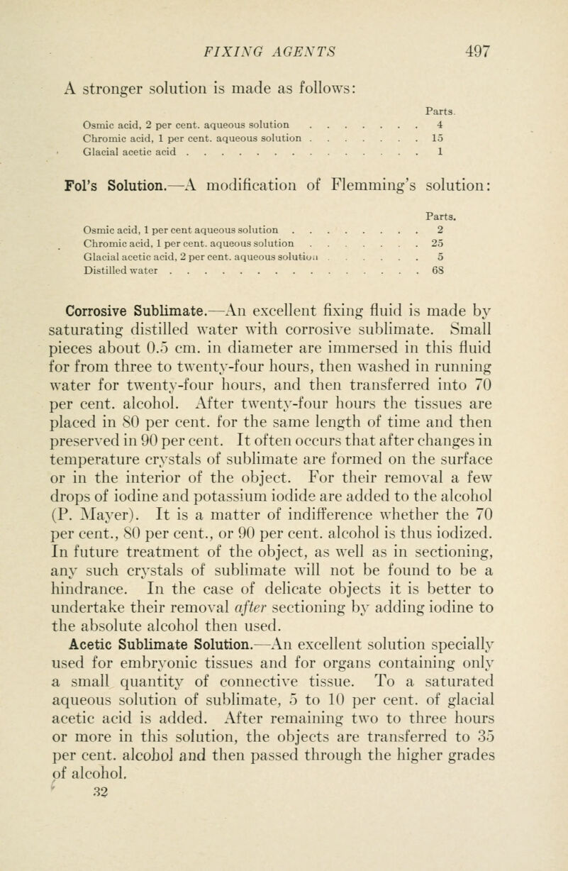 A stronger solution is made as follows: Part3. Osmic acid, 2 per cent, aqueous solution 4 Chromic acid, 1 per cent, aqueous solution 15 Glacial acetic acid 1 Fol's Solution.—A modification of Flemming's solution: Parts. Osmic acid, 1 per cent aqueous solution 2 Chromic acid, 1 per cent, aqueous solution 25 Glacial acetic acid, 2 per cent, aqueous solutioa 5 Distilled water 68 Corrosive Sublimate.—An excellent fixing fluid is made by saturating distilled water with corrosive sublimate. Small pieces about 0.5 cm. in diameter are immersed in this fluid for from three to twenty-four hours, then washed in running water for twenty-four hours, and then transferred into 70 per cent, alcohol. After twenty-four hours the tissues are placed in SO per cent, for the same length of time and then preserved in 90 per cent. It often occurs that after changes in temperature crystals of sublimate are formed on the surface or in the interior of the object. For their removal a few drops of iodine and potassium iodide are added to the alcohol (P. Mayer). It is a matter of indifference whether the 70 per cent., SO per cent., or 90 per cent, alcohol is thus iodized. In future treatment of the object, as well as in sectioning, any such crystals of sublimate will not be found to be a hindrance. In the case of delicate objects it is better to undertake their removal after sectioning by adding iodine to the absolute alcohol then used. Acetic Sublimate Solution.—An excellent solution specially used for embryonic tissues and for organs containing only a small quantity of connective tissue. To a saturated aqueous solution of sublimate, 5 to 10 per cent, of glacial acetic acid is added. After remaining two to three hours or more in this solution, the objects are transferred to 35 per cent, alcohol and then passed through the higher grades of alcohol. 32