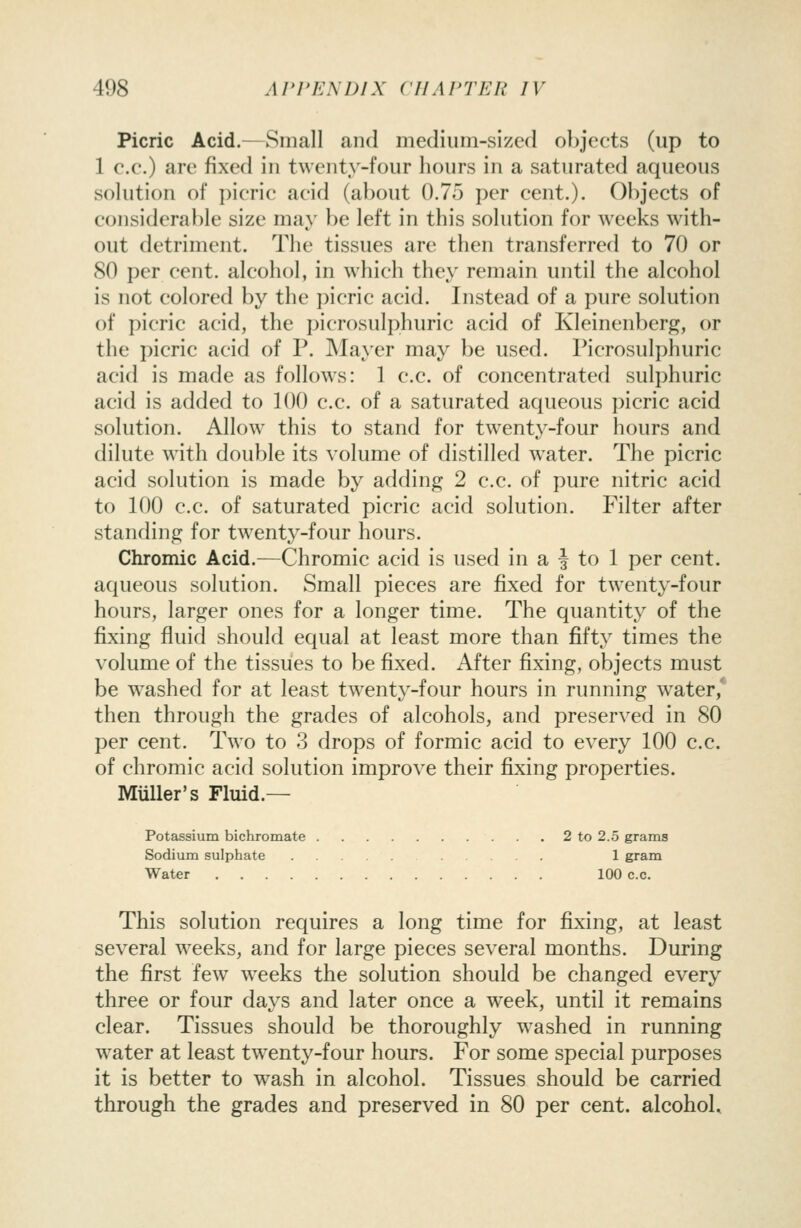 Picric Acid.—Small and medium-sized objects (up to 1 c.c.) are fixed in twenty-four hours in a saturated aqueous solution of picric acid (about 0.75 per cent.). Objects of considerable size may be left in this solution for weeks with- out detriment. The tissues are then transferred to 70 or 80 per cent, alcohol, in which they remain until the alcohol is not colored by the picric acid. Instead of a pure solution of picric acid, the picrosulphuric acid of Kleinenberg, or the picric acid of P. INIayer may be used. Picrosulphuric acid is made as follows: 1 c.c. of concentrated sulphuric acid is added to 100 c.c. of a saturated aqueous picric acid solution. Allow this to stand for twenty-four hours and dilute with double its volume of distilled w^ater. The picric acid solution is made by adding 2 c.c. of pure nitric acid to 100 c.c. of saturated picric acid solution. Filter after standing for twenty-four hours. Chromic Acid.—Chromic acid is used in a | to 1 per cent, aqueous solution. Small pieces are fixed for twenty-four hours, larger ones for a longer time. The quantity of the fixing fluid should equal at least more than fifty times the volume of the tissues to be fixed. After fixing, objects must be w^ashed for at least tw^enty-four hours in running water,' then through the grades of alcohols, and preserved in 80 per cent. Two to 3 drops of formic acid to every 100 c.c. of chromic acid solution improve their fixing properties. MuUer's Fluid.— Potassium bichromate 2 to 2.5 grams Sodium sulphate 1 gram Water 100 c.c. This solution requires a long time for fixing, at least several weeks, and for large pieces several months. During the first few weeks the solution should be changed every three or four days and later once a week, until it remains clear. Tissues should be thoroughly washed in running water at least tw^enty-four hours. For some special purposes it is better to wash in alcohol. Tissues should be carried through the grades and preserved in 80 per cent, alcohol.