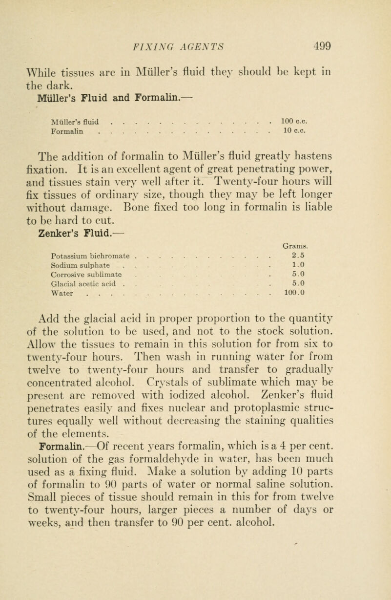 Wliile tissues are in ^Nliiller's fluid they should be kept in the dark. Miiller's Fluid and Formalin.— Muller's fluid 100 c.c. Formalin 10 c.c. The addition of formahn to Miiller's fluid greatly hastens fixation. It is an excellent agent of great penetrating power, and tissues stain very well after it. Twenty-four hours will fix tissues of ordinary size, though they may be left longer without damage. Bone fixed too long in formalin is liable to be hard to cut. Zenker's Fluid.— Grams. Potassium bichromate 2.5 Sodium sulphate . 1.0 Corrosive sublimate . 5.0 Glacial acetic acid . . .5.0 Water 100.0 Add the glacial acid in proper proportion to the quantity of the solution to be used, and not to the stock solution. x'Vllow the tissues to remain in this solution for from six to twenty-four hours. Then wash in running water for from twelve to twenty-four hours and transfer to gradually concentrated alcohol. Crystals of sublimate which may be present are removed with iodized alcohol. Zenker's fluid penetrates easily and fixes nuclear and protoplasmic struc- tures equally well without decreasing the staining qualities of the elements. Formalin.—Of recent years formalin, which is a 4 per cent, solution of the gas formaldehyde in water, has been much used as a fixing fluid. ^Nlake a solution by adding 10 parts of formalin to 90 parts of water or normal saline solution. Small pieces of tissue should remain in this for from twelve to twenty-four hours, larger pieces a number of days or weeks, and then transfer to 90 per cent, alcohol.