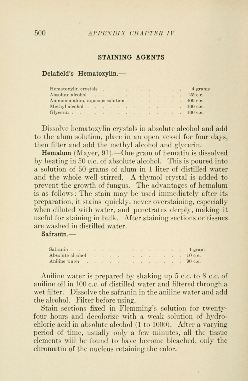 STAINING AGENTS Delafield's Hematoxylin.— Hematoxylin crj'stals 4 grams Absolute alcohol 25 c.c. Ammonia alum, aqueous solution 400 c.c. Methyl alcohol 100 c.c. Glycerin 100 c.c. Dissolve hematoxylin crystals in absolute alcohol and add to the alum solution, place in an open vessel for four days, then filter and add the methyl alcohol and glycerin. Hemalum (Mayer, 91).—One gram of hematin is dissolved by heating in 50 c.c. of absolute alcohol. This is poured into a solution of 50 grams of alum in 1 liter of distilled water and the whole well stirred. A thymol crystal is added to prevent the growth of fungus. The advantages of hemalum is as follows: The stain may be used immediately after its preparation, it stains quickly, never overstaining, especially when diluted with water, and penetrates deeply, making it useful for staining in bulk. After staining sections or tissues are washed in distilled water. Safranin.— Safranin 1 gram Absolute alcohol 10 c c. Aniline water 90 c.c. Aniline water is prepared by shaking up 5 c.c. to 8 c.c. of aniline oil in 100 c.c. of distilled water and filtered through a wet filter. Dissolve the safranin in the aniline water and add the alcohol. Filter before using. Stain sections fixed in Flemming's solution for twenty- four hours and decolorize with a weak solution of hydro- chloric acid in absolute alcohol (1 to 1000). After a varying period of time, usually only a few minutes, all the tissue elements will be found to have become bleached, only the chromatin of the nucleus retaining the color.
