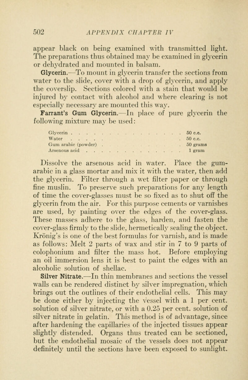 appear black on being examined with transmitted light. The preparations thus obtained may be examined in glycerin or dehydrated and mounted in balsam. Glycerin.—To mount in glycerin transfer the sections from water to the slide, cover with a drop of gl^xerin, and apply the coverslip. Sections colored with a stain that would be injured by contact with alcohol and where clearing is not especially necessary are mounted this way. Farrant's Gum Glycerin.—In place of pure glycerin the following mixture may be used: Gljcerin 50 c.c. Water .50 c.c. Gum arabic (powder) . . .50 grams Arsenous acid 1 gram Dissolve the arsenous acid in water. Place the gum- arabic in a glass mortar and mix it with the water, then add the gl^'cerin. Filter through a wet filter paper or through fine muslin. To preserve such preparations for any length of time the cover-glasses must be so fixed as to shut off the glycerin from the air. For this purpose cements or varnishes are used, by painting over the edges of the cover-glass. These masses adhere to the glass, harden, and fasten the cover-glass firmly to the slide, hermetically sealing the object. Kronig's is one of the best formulas for varnish, and is made as follows: Melt 2 parts of wax and stir in 7 to 9 parts of colophonium and filter the mass hot. Before employing an oil immersion lens it is best to paint the edges with an alcoholic solution of shellac. Silver Nitrate.—In thin membranes and sections the vessel walls can be rendered distinct by silver impregnation, which brings out the outlines of their endothelial cells. This may be done either by injecting the vessel with a 1 per cent, solution of silver nitrate, or with a 0.25 per cent, solution of silver nitrate in gelatin. This method is of advantage, since after hardening the capillaries of the injected tissues appear slightly distended. Organs thus treated can be sectioned, but the endothelial mosaic of the vessels does not appear definitely until the sections have been exposed to sunlight.
