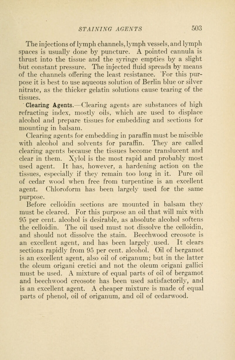 The injections of lymph channels, lymph vessels, and lymph spaces is usually done by puncture. A pointed cannula is thrust into the tissue and the syringe empties by a slight but constant pressure. The injected fluid spreads by means of the channels offering the least resistance. For this pur- pose it is best to use aqueous solution of Berlin blue or silver nitrate, as the thicker gelatin solutions cause tearing of the tissues. ■ Clearing Agents.—Clearing agents are substances of high refracting index, mostly oils, which are used to displace alcohol and prepare tissues for embedding and sections for mounting in balsam. Clearing agents for embedding in paraffin must be miscible with alcohol and solvents for paraffin. They are called clearing agents because the tissues become translucent and clear in them. Xylol is the most rapid and probably most used agent. It has, however, a hardening action on the tissues, especially if they remain too long in it. Pure oil of cedar wood when free from turpentine is an excellent agent. Chloroform has been largely used for the same purpose. Before celloidin sections are mounted in balsam they must be cleared. For this purpose an oil that will mix with 95 per cent, alcohol is desirable, as absolute alcohol softens the celloidin. The oil used must not dissolve the celloidin, and should not dissolve the stain. Beechwood creosote is an excellent agent, and has been largely used. It clears sections rapidly from 95 per cent, alcohol. Oil of bergamot is an excellent agent, also oil of origanum; but in the latter the oleum origani cretici and not the oleum origani gallici must be used. A mixture of equal parts of oil of bergamot and beechwood creosote has been used satisfactorily, and is an excellent agent. A cheaper mixture is made of equal parts of phenol, oil of origanum, and oil of cedarwood.