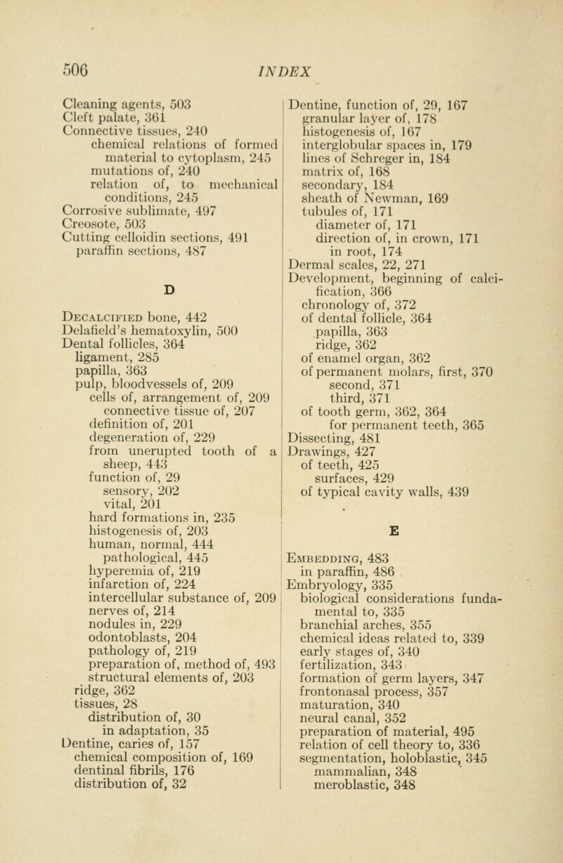 Cleaning agents, 503 Cleft palate, 361 Connective tissues, 240 chemical relations of formed material to cytoplasm, 245 mutations of, 240 relation of, to mechanical conditions, 245 Corrosive subUmate, 497 Creosote, 503 Cutting celloidin sections, 491 paraffin sections, 487 Decalcified bone, 442 Delafield's hematoxylin, 500 Dental foUicles, 364 ligament, 285 papilla, 363 pulp, bloodvessels of, 209 cells of, arrangement of, 209 connective tissue of, 207 definition of, 201 degeneration of, 229 from unerupted tooth of a sheep, 443 function of, 29 sensory, 202 vital, 201 hard formations in, 235 histogenesis of, 203 human, normal, 444 pathological, 445 hyperemia of, 219 infarction of, 224 intercellular substance of, 209 nerves of, 214 nodules in, 229 odontoblasts, 204 pathology of, 219 preparation of, method of, 493 structural elements of, 203 ridge, 362 tissues, 28 distribution of, 30 in adaptation, 35 Dentine, caries of, 157 chemical composition of, 169 dentinal fibrils, 176 distribution of, 32 Dentine, function of, 29, 167 granular layer of, 178 histogenesis of, 167 interglobular spaces in, 179 lines of Schreger in, 184 matrix of, 168 secondary, 184 sheath of Newman, 169 tubules of, 171 diameter of, 171 direction of, in crown, 171 in root, 174 Dermal scales, 22, 271 Development, beginning of calci- fication, 366 chronology of, 372 of dental follicle, 364 papilla, 363 ridge, 362 of enamel organ, 362 of permanent molars, first, 370 second, 371 third, 371 of tooth germ, 362, 364 for permanent teeth, 365 Dissecting, 481 Drawings, 427 of teeth, 425 surfaces, 429 of typical cavity walls, 439 Embedding, 483 in paraffin, 486 Embryology, 335 biological considerations fund^ mental to, 335 branchial arches, 355 chemical ideas related to, 339 early stages of, 340 fertilization, 343 formation of germ layers, 347 frontonasal process, 357 maturation, 340 neural canal, 352 preparation of material, 495 relation of cell theory to, 336 segmentation, holoblastic, 345 mammalian, 348 meroblastic, 348