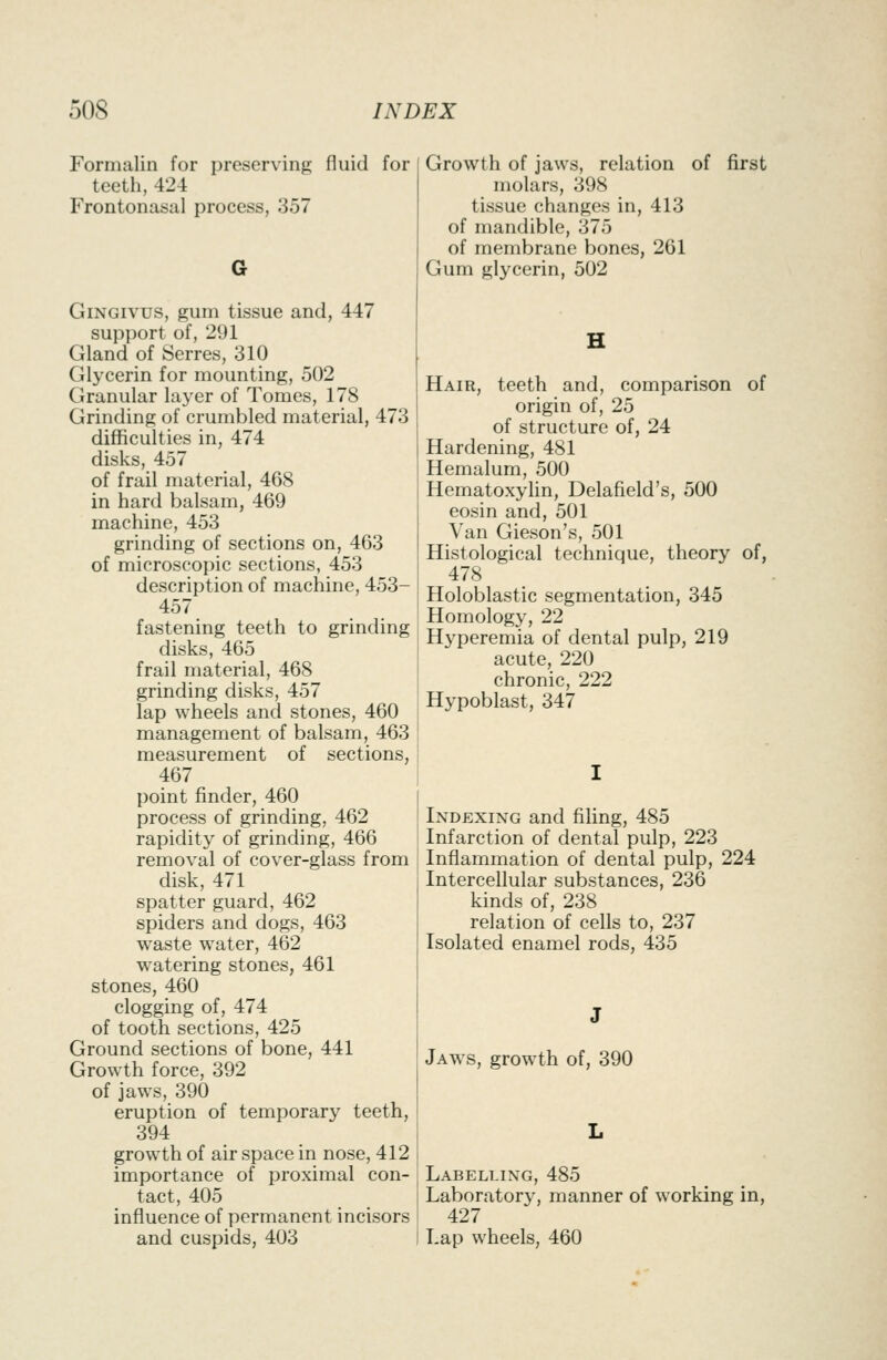 Formalin for teeth, 424 Frontonasal process preserving fluid for Growth of jaws, relation of first molars, 398 357 tissue changes in, 413 of mandible, 375 of membrane bones, 261 Gum glycerin, 502 GiNGivus, gum tissue and, 447 support of, 291 Gland of Serres, 310 Glycerin for mounting, 502 Granular layer of Tomes, 178 Grinding of crumbled material, 473 difficulties in, 474 disks, 457 of frail material, 468 in hard balsam, 469 machine, 453 grinding of sections on, 463 of microscopic sections, 453 description of machine, 453- 457 fastening teeth to grinding disks, 465 frail material, 468 grinding disks, 457 lap wheels and stones, 460 management of balsam, 463 measurement of sections, 467 point finder, 460 process of grinding, 462 rapidity of grinding, 466 removal of cover-glass from disk, 471 spatter guard, 462 spiders and dogs, 463 waste water, 462 watering stones, 461 stones, 460 clogging of, 474 of tooth sections, 425 Ground sections of bone, 441 Growth force, 392 of jaws, 390 eruption of temporary teeth, 394 growth of air space in nose, 412 importance of proximal con- tact, 405 influence of permanent incisors and cuspids, 403 Hair, teeth and, comparison of origin of, 25 of structure of, 24 Hardening, 481 Hemalum, 500 Hematoxylin, Delafield's, 500 eosin and, 501 Van Gieson's, 501 Histological technique, theory of, 478 Holoblastic segmentation, 345 Homology, 22 Hyperemia of dental pulp, 219 acute, 220 chronic, 222 Hypoblast, 347 Indexing and filing, 485 Infarction of dental pulp, 223 Inflammation of dental pulp, 224 Intercellular substances, 236 kinds of, 238 relation of cells to, 237 Isolated enamel rods, 435 Jaws, growth of, 390 Labelling, 485 Laboratory, manner of working in, 427 Lap wheels, 460
