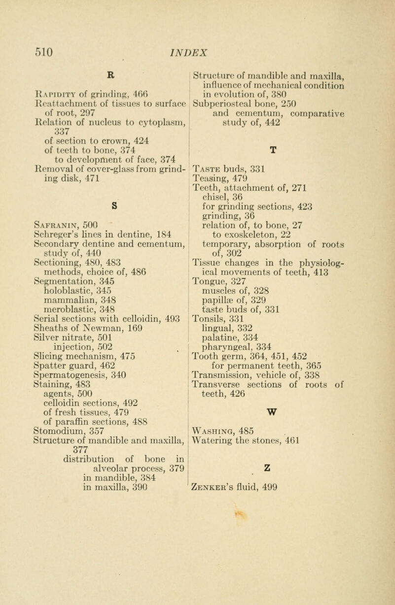 Rapidity of grinding, 466 Reattachment of tissues to surface of root, 297 Relation of nucleus to cytoplasm, 337 of section to crown, 424 of teeth to bone, 374 to development of face, 374 Removal of cover-glass from grind- ing disk, 471 S Safranin, 500 Schreger's lines in dentine, 184 Secondary dentine and cementum, study of, 440 Sectioning, 480, 483 methods, choice of, 486 Segmentation, 345 holoblastic, 345 mammalian, 348 meroblastic, 348 Serial sections with celloidin, 493 Sheaths of Newman, 169 Silver nitrate, 501 injection, 502 Slicing mechanism, 475 Spatter guard, 462 Spermatogenesis, 340 Staining, 483 agents, 500 celloidin sections, 492 of fresh tissues, 479 of paraffin sections, 488 Stomodium, 357 Structure of mandible and maxilla, 377 distribution of bone in alveolar process, 379 in mandible, 384 in maxilla, 390 Structure of mandible and maxilla, influence of mechanical condition in evolution of, 380 Subperiosteal bone, 250 and cementum, comparative study of, 442 Taste buds, 331 Teasing, 479 Teeth, attachment of, 271 chisel, 36 for grinding sections, 423 grinding, 36 relation of, to bone, 27 to exoskeleton, 22 temporary, absorption of roots of, 302 Tissue changes in the physiolog- ical movements of teeth, 413 Tongue, 327 muscles of, 328 papilla of, 329 taste buds of, 331 Tonsils, 331 lingual, 332 palatine, 334 pharyngeal, 334 Tooth germ, 364, 451, 452 for permanent teeth, 365 Transmission, vehicle of, 338 Transverse sections of roots of teeth, 426 W Washing, 485 Watering the stones, 461 Zenker's fluid, 499