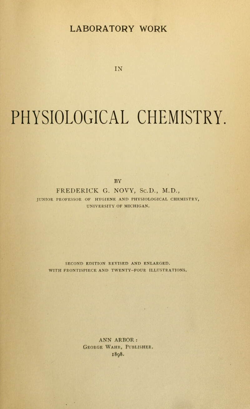 LABORATORY WORK IN PHYSIOLOGICAL CHEMISTRY. BY FREDERICK G. NOW, Sc.D., M.D., JUNIOR PROFESSOR OF HYGIENE AND PHYSIOLOGICAL CHEMISTRY, UNIVERSITY OF MICHIGAN. SECOND EDITION REVISED AND ENLARGED. WITH FRONTISPIECE AND TWENTY-FOUR ILLUSTRATIONS. ANN ARBOR : George Wahr, Publisher, i8q8.