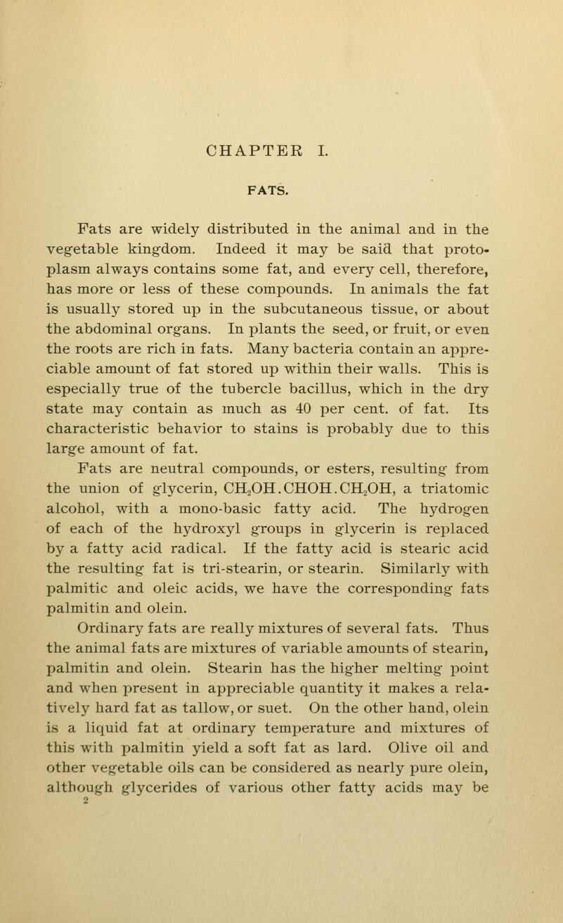 FATS. Fats are widely distributed in the animal and in the vegetable kingdom. Indeed it may be said that proto- plasm always contains some fat, and every cell, therefore, has more or less of these compounds. In animals the fat is usually stored up in the subcutaneous tissue, or about the abdominal organs. In plants the seed, or fruit, or even the roots are rich in fats. Many bacteria contain an appre- ciable amount of fat stored up within their walls. This is especially true of the tubercle bacillus, which in the dry state may contain as much as 40 per cent, of fat. Its characteristic behavior to stains is probably due to this large amount of fat. Fats are neutral compounds, or esters, resulting from the union of glycerin, CH2OH. CHOH. CH2OH, a triatomic alcohol, with a mono-basic fatty acid. The hydrogen of each of the hydroxyl groups in glycerin is replaced by a fatty acid radical. If the fatty acid is stearic acid the resulting fat is tri-stearin, or stearin. Similarly with palmitic and oleic acids, we have the corresponding fats palmitin and olein. Ordinary fats are really mixtures of several fats. Thus the animal fats are mixtures of variable amounts of stearin, palmitin and olein. Stearin has the higher melting point and when present in appreciable quantity it makes a rela- tively hard fat as tallow, or suet. On the other hand, olein is a liquid fat at ordinary temperature and mixtures of this with palmitin yield a soft fat as lard. Olive oil and other vegetable oils can be considered as nearly pure olein, although glycerides of various other fatty acids may be •i