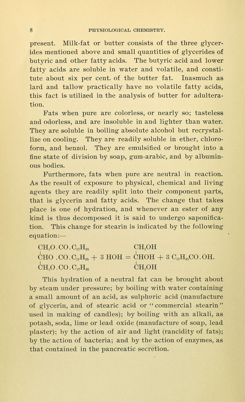 present. Milk-fat or butter consists of the three glycer- ides mentioned above and small quantities of glycerides of butyric and other fatty acids. The butyric acid and lower fatty acids are soluble in water and volatile, and consti- tute about six per cent, of the butter fat. Inasmuch as lard and tallow practically have no volatile fatty acids, this fact is utilized in the analysis of butter for adultera- tion. Fats when pure are colorless, or nearly so; tasteless and odorless, and are insoluble in and lighter than water. They are soluble in boiling- absolute alcohol but recrystal- lize on cooling'. They are readily soluble in ether, chloro- form, and benzol. They are emulsified or brought into a fine state of division by soap, gum-arabic, and by albumin- ous bodies. Furthermore, fats when pure are neutral in reaction. As the result of exposure to physical, chemical and living agents they are readily split into their component parts, that is glycerin and fatty acids. The change that takes place is one of hydration, and whenever an ester of any kind is thus decomposed it is said to undergo saponifica- tion. This change for stearin is indicated by the following equation:— ch2o.co.c17h35 ch2oh ^ho .co.c17h35 + 3 hoh = choh + 3 c17h35co.oh. 6h,o.co.c17h35 6h2oh This hydration of a neutral fat can be brought about by steam under pressure; by boiling with water containing a small amount of an acid, as sulphuric acid (manufacture of glycerin, and of stearic acid or commercial stearin used in making of candles); by boiling with an alkali, as potash, soda, lime or lead oxide (manufacture of soap, lead plaster); by the action of air and light (rancidity of fats); by the action of bacteria; and by the action of enzymes, as that contained in the pancreatic secretion.