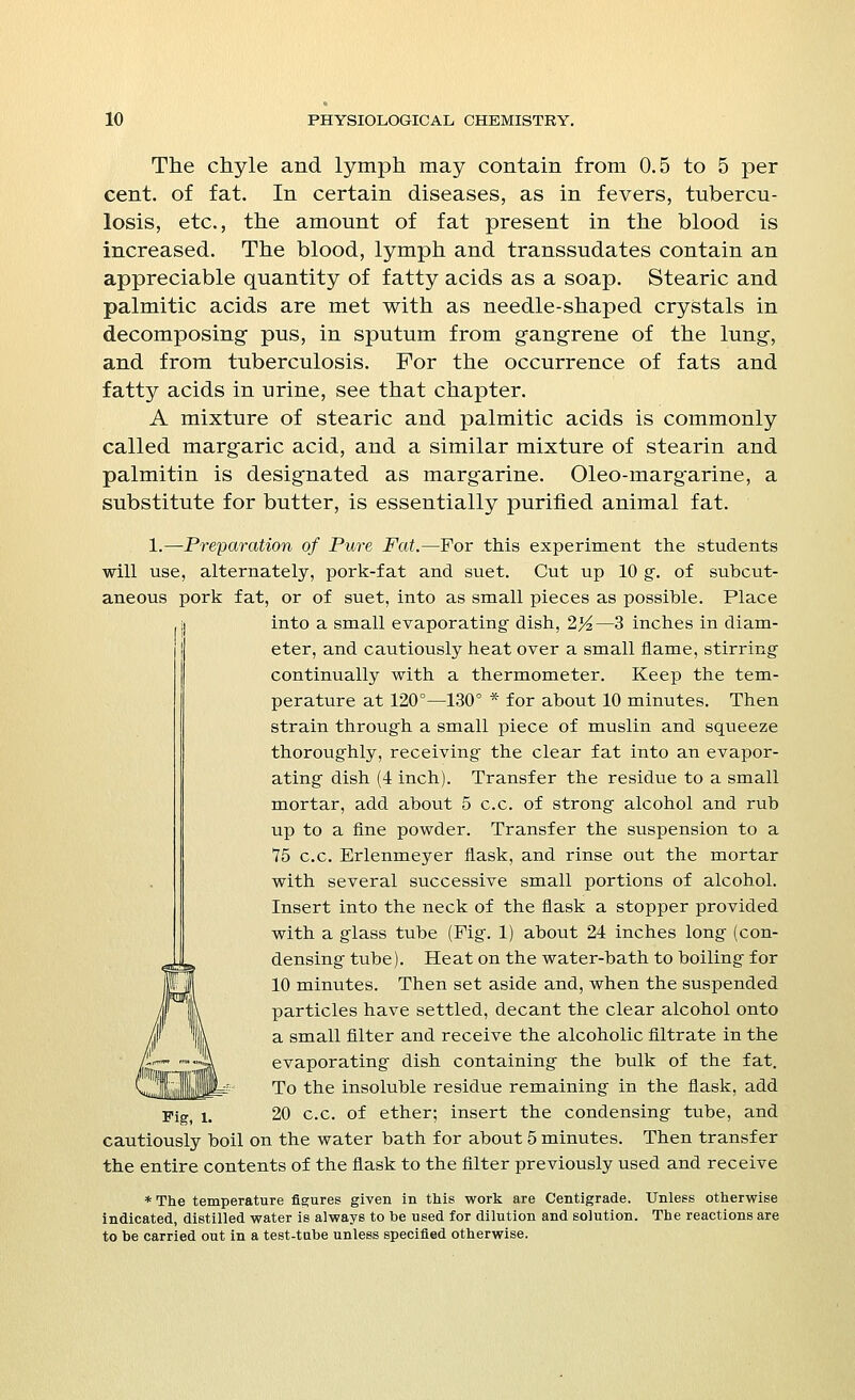 The chyle and lymph may contain from 0.5 to 5 per cent, of fat. In certain diseases, as in fevers, tubercu- losis, etc., the amount of fat present in the blood is increased. The blood, lymph and transsudates contain an appreciable quantity of fatty acids as a soap. Stearic and palmitic acids are met with as needle-shaped crystals in decomposing- pus, in sputum from gangrene of the lung, and from tuberculosis. For the occurrence of fats and fatty acids in urine, see that chapter. A mixture of stearic and palmitic acids is commonly called margaric acid, and a similar mixture of stearin and palmitin is designated as margarine. Oleo-margarine, a substitute for butter, is essentially purified animal fat. 1.—Preparation of Pure Fat.—For this experiment the students will use, alternately, pork-fat and suet. Cut up 10 g. of subcut- aneous pork fat, or of suet, into as small pieces as possible. Place into a small evaporating' dish, 2%.—3 inches in diam- eter, and cautiously heat over a small flame, stirring continually with a thermometer. Keep the tem- perature at 120°—130° * for about 10 minutes. Then strain through a small piece of muslin and squeeze thoroughly, receiving the clear fat into an evapor- ating dish (4 inch). Transfer the residue to a small mortar, add about 5 c.c. of strong alcohol and rub up to a fine powder. Transfer the suspension to a 75 c.c. Erlenmeyer flask, and rinse out the mortar with several successive small portions of alcohol. Insert into the neck of the flask a stopper provided with a glass tube (Fig. 1) about 24 inches long (con- densing tube). Heat on the water-bath to boiling for 10 minutes. Then set aside and, when the suspended particles have settled, decant the clear alcohol onto a small filter and receive the alcoholic filtrate in the evaporating dish containing the bulk of the fat. To the insoluble residue remaining in the flask, add Fig, l. 20 c.c. of ether; insert the condensing tube, and cautiously boil on the water bath for about 5 minutes. Then transfer the entire contents of the flask to the filter previously used and receive * The temperature figures given in this work are Centigrade. Unless otherwise indicated, distilled water is always to be used for dilution and solution. The reactions are to be carried out in a test-tube unless specified otherwise.