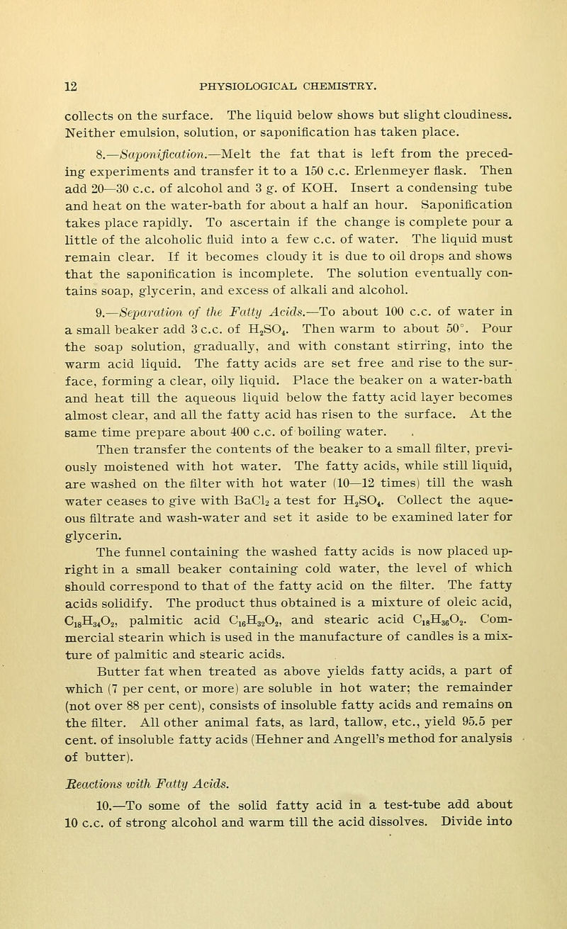 collects on the surface. The liquid below shows but slight cloudiness. Neither emulsion, solution, or saponification has taken place. 8.—Saponification.—Melt the fat that is left from the preced- ing- experiments and transfer it to a 150 c.c. Erlenmeyer flask. Then add 20—30 c.c. of alcohol and 3 g. of KOH. Insert a condensing tube and heat on the water-bath for about a half an hour. Saponification takes place rapidly. To ascertain if the change is complete pour a little of the alcoholic fluid into a few c.c. of water. The liquid must remain clear. If it becomes cloudy it is due to oil drops and shows that the saponification is incomplete. The solution eventually con- tains soap, glycerin, and excess of alkali and alcohol. 9.—Separation of the Fatty Acids.—To about 100 c.c. of water in a small beaker add 3 c.c. of H2SCv Then warm to about 50°. Pour the soap solution, gradually, and with constant stirring, into the warm acid liquid. The fatty acids are set free and rise to the sur- face, forming a clear, oily liquid. Place the beaker on a water-bath and heat till the aqueous liquid below the fatty acid layer becomes almost clear, and all the fatty acid has risen to the surface. At the same time prepare about 400 c.c. of boiling water. Then transfer the contents of the beaker to a small filter, previ- ously moistened with hot water. The fatty acids, while still liquid, are washed on the filter with hot water (10—12 times) till the wash water ceases to give with BaCl2 a test for B^SO*. Collect the aque- ous filtrate and wash-water and set it aside to be examined later for glycerin. The funnel containing the washed fatty acids is now placed up- right in a small beaker containing cold water, the level of which should correspond to that of the fatty acid on the filter. The fatty acids solidify. The product thus obtained is a mixture of oleic acid, C18H3402, palmitic acid C16H3202, and stearic acid C18H3602. Com- mercial stearin which is used in the manufacture of candles is a mix- ture of palmitic and stearic acids. Butter fat when treated as above yields fatty acids, a part of which (7 per cent, or more) are soluble in hot water; the remainder (not over 88 per cent), consists of insoluble fatty acids and remains on the filter. All other animal fats, as lard, tallow, etc., yield 95.5 per cent, of insoluble fatty acids (Hehner and Angell's method for analysis of butter). Reactions with Fatty Acids. 10.—To some of the solid fatty acid in a test-tube add about 10 c.c. of strong alcohol and warm till the acid dissolves. Divide into