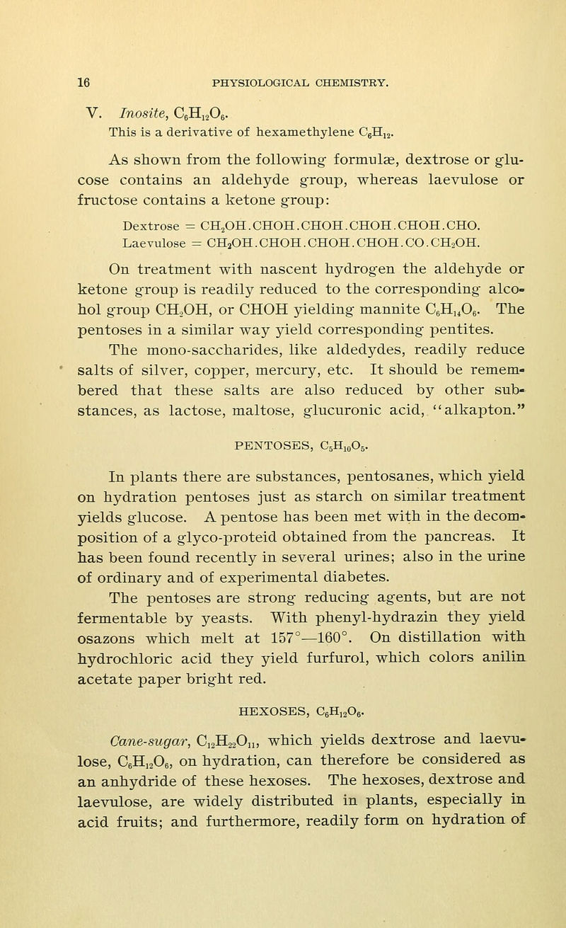 V. Inosite, C6Hi206. This is a derivative of hexamethylene C6Hi2. As shown from the following- formulae, dextrose or glu- cose contains an aldehyde group, whereas laevulose or fructose contains a ketone group: Dextrose = CH2OH.CHOH.CHOH.CHOH.CHOH.CHO. Laevulose = CH2OH. CHOH. CHOH. CHOH. CO. CH2OH. On treatment with nascent hydrogen the aldehyde or ketone group is readily reduced to the corresponding alco- hol group CH2OH, or CHOH yielding mannite C6Hu06. The pentoses in a similar way yield corresponding pentites. The mono-saccharides, like aldedydes, readily reduce salts of silver, copper, mercury, etc. It should be remem- bered that these salts are also reduced by other sub- stances, as lactose, maltose, glucuronic acid, alkapton. PENTOSES, C5H10O5. In plants there are substances, pentosanes, which yield on hydration pentoses just as starch on similar treatment yields glucose. A pentose has been met with in the decom- position of a glyco-proteid obtained from the pancreas. It has been found recently in several urines; also in the urine of ordinary and of experimental diabetes. The pentoses are strong reducing agents, but are not fermentable by yeasts. With phenyl-hydrazin they yield osazons which melt at 157°—160°. On distillation with hydrochloric acid they yield furfurol, which colors anilin acetate paper bright red. HEXOSES, C6H]206. Cane-sugar, C12H22On, which yields dextrose and laevu- lose, C6H1206, on hydration, can therefore be considered as an anhydride of these hexoses. The hexoses, dextrose and laevulose, are widely distributed in plants, especially in acid fruits; and furthermore, readily form on hydration of