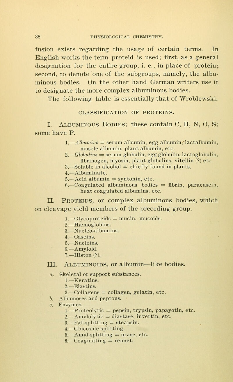 fusion exists regarding the usage of certain terms. In English works the term proteid is used; first, as a general designation for the entire group, i. e., in place of protein; second, to denote one of the subgroups, namely, the albu- minous bodies. On the other hand German writers use it to designate the more complex albuminous bodies. The following table is essentially that of Wroblewski. CLASSIFICATION OF PROTEINS. I. Albuminous Bodies; these contain C, H, N, O, S; some have P. 1.—Albumins = serum albumin, egg aibumin^lactalbumin, muscle albumin, plant albumin, etc. 2.—Globulins = serum globulin, egg globulin, lactoglobulin, fibrinogen, myosin, plant globulins, vitellin (?) etc. 3.—Soluble in alcohol — chiefly found in plants. 4.—Albuminate. 5.—Acid albumin = syntonin, etc. 6.—Coagulated albuminous bodies = fibrin, paracasein, heat coagulated albumins, etc. II. Proteids, or complex albuminous bodies, which on cleavage yield members of the preceding group. 1.—Glycoproteids = mucin, mucoids. 2.—Haemoglobins. 3.—Nucleo-albumins. 4.—Caseins. 5.—Nucleins. 6.—Amyloid. 7.—Histon (?). III. Albuminoids, or albumin—like bodies. a. Skeletal or support substances. 1.—Keratins. 2.—Elastins. 3.—Collagens = collagen, gelatin, etc. b. Albumoses and peptons. c. Enzymes. 1.—Proteolytic = pepsin, trypsin, papayotin, etc. 2.—Amylolytic = diastase, invertin, etc. 3.—Pat-splitting = steapsin. 4.—Glucoside-splitting. 5.—Amid-splitting = urase, etc. 6.—Coagulating — rennet.