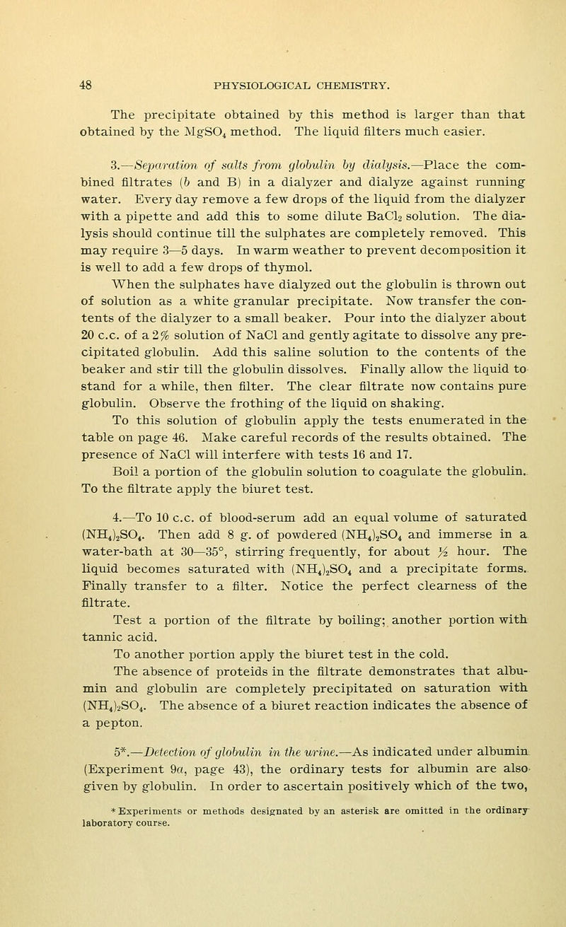 The precipitate obtained by this method is larger than that obtained by the MgS04 method. The liquid filters much easier. 3.—Separation of salts from globulin by dialysis.—Place the com- bined filtrates (& and B) in a dialyzer and dialyze against running water. Every day remove a few drops of the liquid from the dialyzer with a pipette and add this to some dilute BaCl2 solution. The dia- lysis should continue till the sulphates are completely removed. This may require 3—5 days. In warm weather to prevent decomposition it is well to add a few drops of thymol. When the sulphates have dialyzed out the globulin is thrown out of solution as a white granular precipitate. Now transfer the con- tents of the dialyzer to a small beaker. Pour into the dialyzer about 20 c.c. of a 2% solution of NaCl and gently agitate to dissolve any pre- cipitated globulin. Add this saline solution to the contents of the beaker and stir till the globulin dissolves. Finally allow the liquid to stand for a while, then filter. The clear filtrate now contains pure globulin. Observe the frothing of the liquid on shaking. To this solution of globulin apply the tests enumerated in the table on page 46. Make careful records of the results obtained. The presence of NaCl will interfere with tests 16 and 17. Boil a portion of the globulin solution to coagulate the globulin.. To the filtrate apply the biuret test. 4.—To 10 c.c. of blood-serum add an equal volume of saturated (NH4)2S04. Then add 8 g. of powdered (NH4)2S04 and immerse in a water-bath at 30—35°, stirring frequently, for about y2 hour. The liquid becomes saturated with (NH4)2S04 and a precipitate forms. Finally transfer to a filter. Notice the perfect clearness of the filtrate. Test a portion of the filtrate by boiling; another portion with tannic acid. To another portion apply the biuret test in the cold. The absence of proteids in the filtrate demonstrates that albu- min and globulin are completely precipitated on saturation with (NH4)2S04. The absence of a biuret reaction indicates the absence of a pepton. 5*.—Detection of globulin in the urine.—As indicated under albumin (Experiment 9a, page 43), the ordinary tests for albumin are also^ given by globulin. In order to ascertain positively which of the two, * Experiments or methods designated by an asterisk are omitted in the ordinary- laboratory course.