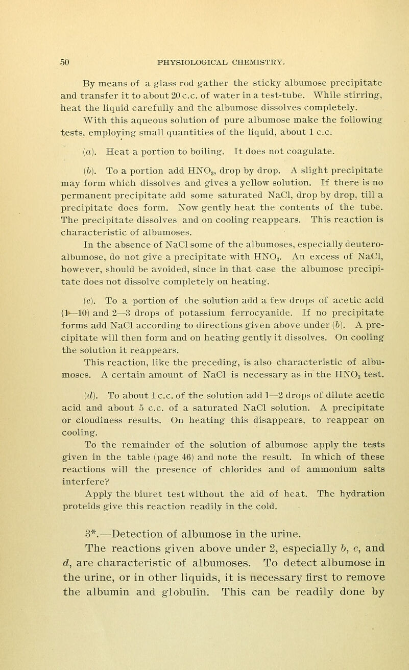 By means of a glass rod gather the sticky albumose precipitate and transfer it to about 20 c.c. of water in a test-tube. While stirring, heat the liquid carefully and the albumose dissolves completely. With this aqueous solution of pure albumose make the following tests, employing small quantities of the liquid, about 1 c.c. (a). Heat a portion to boiling. It does not coagulate. (&). To a portion add HNOa, drop by drop. A slight precipitate may form which dissolves and gives a yellow solution. If there is no permanent precipitate add some saturated NaCl, drop by drop, till a precipitate does form. Now gently heat the contents of the tube. The precipitate dissolves and on cooling reappears. This reaction is characteristic of albumoses. In the absence of NaCl some of the albumoses, especially deutero- albumose, do not give a precipitate with HN03. An excess of NaCl, however, should be avoided, since in that case the albumose precipi- tate does not dissolve completely on heating. (c). To a portion of the solution add a few drops of acetic acid (1—10) and 2—3 drops of potassium ferrocyanide. If no precipitate forms add NaCl according to directions given above under (ft). A pre- cipitate will then form and on heating gently it dissolves. On cooling the solution it reappears. This reaction, like the preceding, is also characteristic of albu- moses. A certain amount of NaCl is necessary as in the HN03 test. (d). To about lc.c. of the solution add 1—2 drops of dilute acetic acid and about 5 c.c. of a saturated NaCl solution. A precipitate or cloudiness results. On heating this disappears, to reappear on cooling. To the remainder of the solution of albumose apply the tests given in the table (page 46) and note the result. In which of these reactions will the presence of chlorides and of ammonium salts interfere? Apply the biuret test without the aid of heat. The hydration proteids give this reaction readily in the cold. 3*.—Detection of albumose in the urine. The reactions given above under 2, especially &, c, and d, are characteristic of albumoses. To detect albumose in the urine, or in other liquids, it is necessary first to remove the albumin and globulin. This can be readily done by