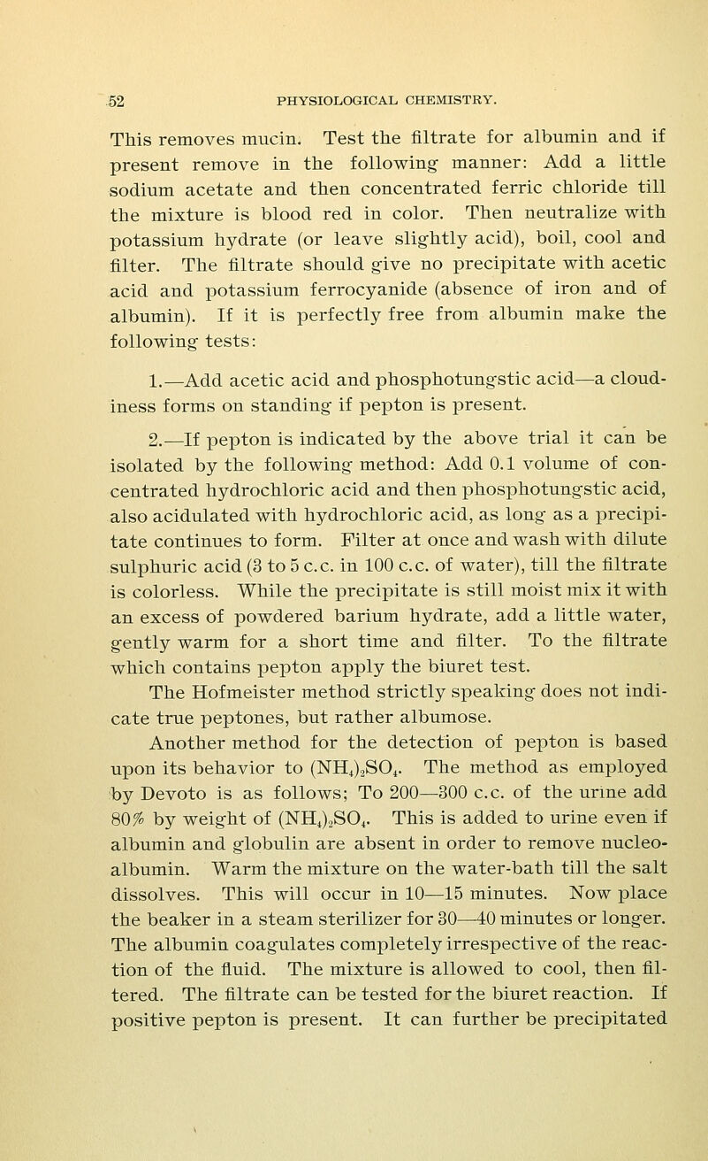 This removes mucin. Test the nitrate for albumin and if present remove in the following- manner: Add a little sodium acetate and then concentrated ferric chloride till the mixture is blood red in color. Then neutralize with potassium hydrate (or leave slightly acid), boil, cool and filter. The filtrate should give no precipitate with acetic acid and potassium ferrocyanide (absence of iron and of albumin). If it is perfectly free from albumin make the following tests: 1.—Add acetic acid and phosphotungstic acid—a cloud- iness forms on standing if pepton is present. 2.—If pepton is indicated by the above trial it can be isolated by the following method: Add 0.1 volume of con- centrated hydrochloric acid and then phosphotungstic acid, also acidulated with hydrochloric acid, as long as a precipi- tate continues to form. Filter at once and wash with dilute sulphuric acid (3 to 5 c.c. in 100 c.c. of water), till the filtrate is colorless. While the precipitate is still moist mix it with an excess of powdered barium hydrate, add a little water, gently warm for a short time and filter. To the filtrate which contains pepton apply the biuret test. The Hofmeister method strictly speaking does not indi- cate true peptones, but rather albumose. Another method for the detection of pepton is based upon its behavior to (NH+)2S04. The method as employed by Devoto is as follows; To 200—300 c.c. of the urine add 80% by weight of (NH4)2S04. This is added to urine even if albumin and globulin are absent in order to remove nucleo- albumin. Warm the mixture on the water-bath till the salt dissolves. This will occur in 10—15 minutes. Now place the beaker in a steam sterilizer for 30—40 minutes or longer. The albumin coagulates completely irrespective of the reac- tion of the fluid. The mixture is allowed to cool, then fil- tered. The filtrate can be tested for the biuret reaction. If positive pepton is present. It can further be precipitated