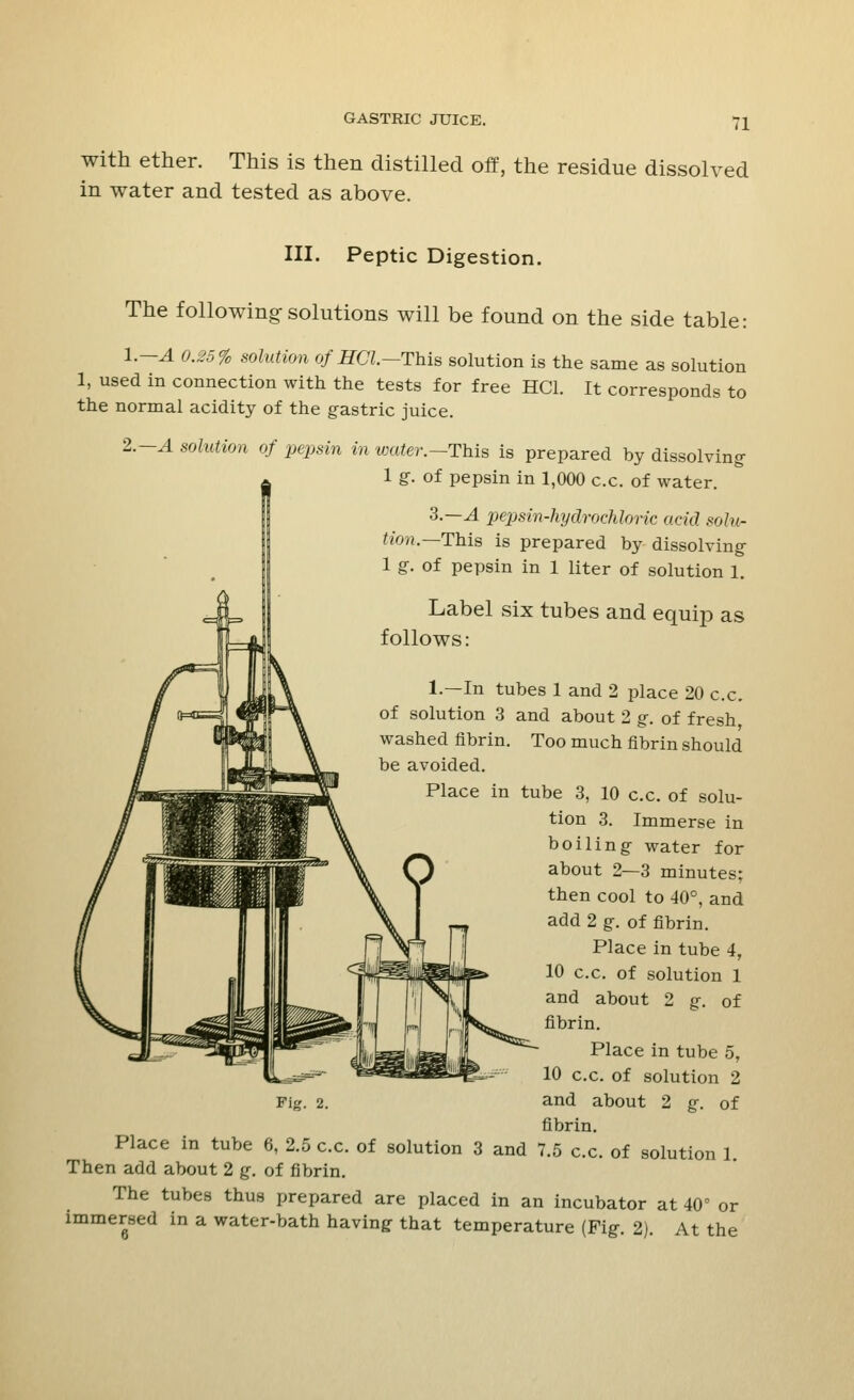 11 with ether. This is then distilled off, the residue dissolved in water and tested as above. III. Peptic Digestion. The following-solutions will be found on the side table: l.—A 0.25% solution ofHCl.—This solution is the same as solution 1, used in connection with the tests for free HC1. It corresponds to the normal acidity of the gastric juice. 2—A solution of pepsin in water.—This is prepared by dissolving I 1 g. of pepsin in 1,000 c.c. of water. 3.-^4 pepsin-hydrochloric acid solur Hon.— This is prepared by dissolving- 1 g. of pepsin in 1 liter of solution 1. Label six tubes and equip as follows: 1.—In tubes 1 and 2 place 20 c.c. of solution 3 and about 2 g. of fresh washed fibrin. Too much fibrin should be avoided. Place in tube 3, 10 c.c. of solu- tion 3. Immerse in boiling water for about 2—3 minutes; then cool to 40°, and add 2 g. of fibrin. Place in tube 4, 10 c.c. of solution 1 and about 2 g. of fibrin. Place in tube 5, 10 c.c. of solution 2 and about 2 g. of fibrin. Place in tube 6, 2.5 c.c. of solution 3 and 7.5 c.c. of solution 1 Then add about 2 g. of fibrin. The tubes thus prepared are placed in an incubator at 40° or immersed in a water-bath having that temperature (Fig. 2). At the