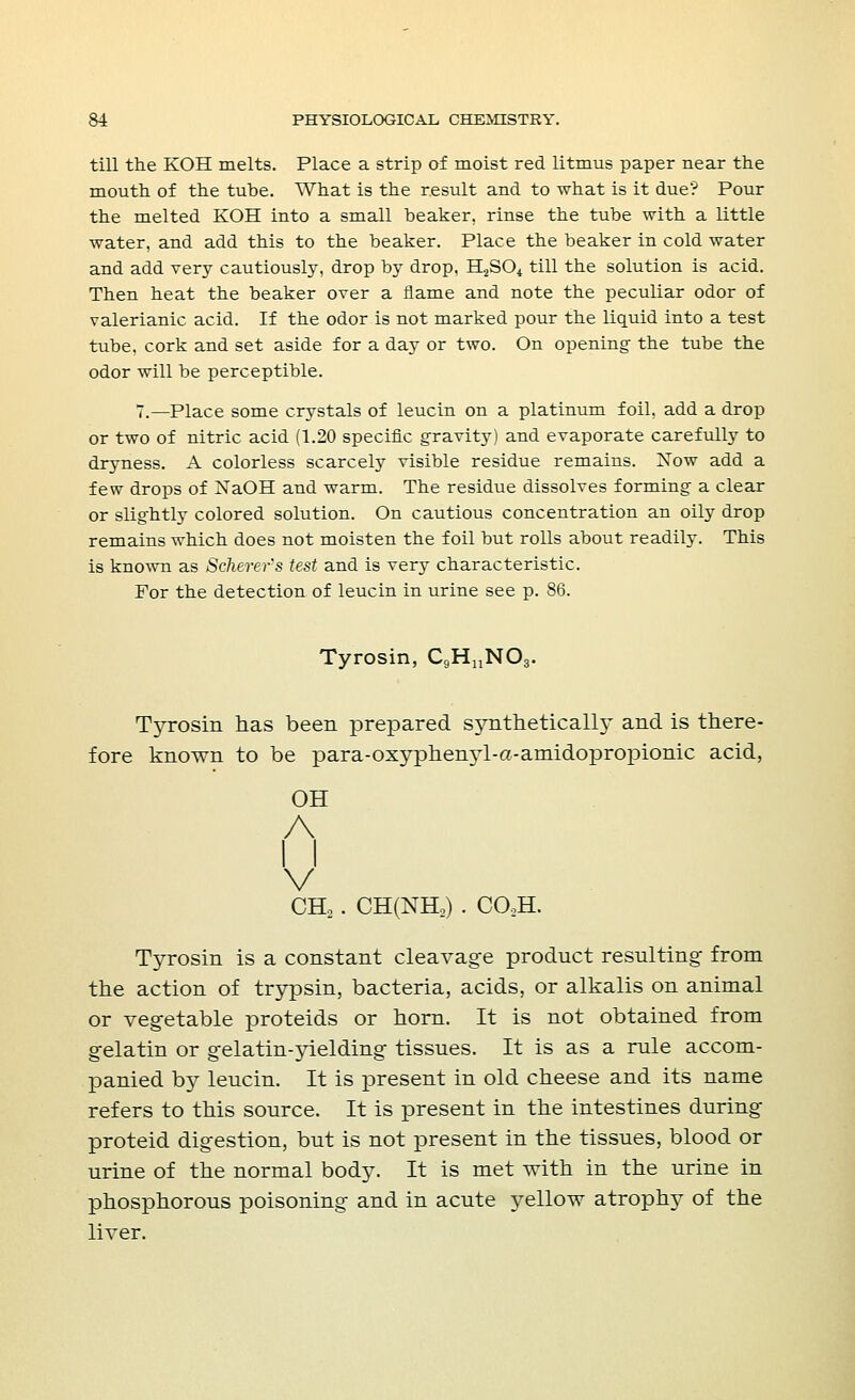 till the KOH melts. Place a strip of moist red litmus paper near the mouth of the tube. What is the result and to what is it due'? Pour the melted KOH into a small beaker, rinse the tube with a little water, and add this to the beaker. Place the beaker in cold water and add very cautiously, drop by drop, H2S04 till the solution is acid. Then heat the beaker over a flame and note the peculiar odor of valerianic acid. If the odor is not marked pour the liquid into a test tube, cork and set aside for a day or two. On opening the tube the odor will be perceptible. 7.—Place some crystals of leucin on a platinum foil, add a drop or two of nitric acid (1.20 specific gravity) and evaporate carefully to dryness. A colorless scarcely visible residue remains. Xow add a few drops of NaOH and warm. The residue dissolves forming a clear or slightly colored solution. On cautious concentration an oily drop remains which does not moisten the foil but rolls about readily. This is known as Scherer's test and is verj- characteristic. For the detection of leucin in urine see p. 86. Tyrosin, C9HnN03. Tyrosin has been prepared synthetically and is there- fore known to be para-oxyphemTl-a-amidopropionic acid, OH A I I V CH2 . CH(NtL) . C02H. Tyrosin is a constant cleavage product resulting- from the action of trypsin, bacteria, acids, or alkalis on animal or vegetable proteids or horn. It is not obtained from gelatin or gelatin-yielding tissues. It is as a rule accom- panied by leucin. It is present in old cheese and its name refers to this source. It is present in the intestines during proteid digestion, but is not present in the tissues, blood or urine of the normal body. It is met with in the urine in phosphorous poisoning and in acute yellow atrophy of the liver.