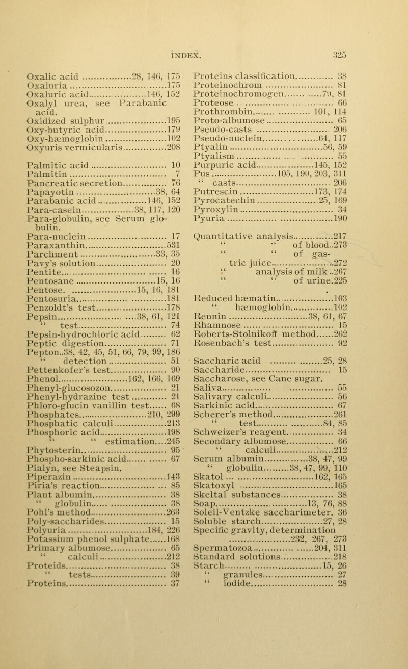 Oxalic acid 28, 146, 175 Oxaluria 175 Oxaluric acid 140, 152 Oxalyl urea, see Parabanic acid. Oxidized sulphur 195 Oxy-butyric acid 179 Oxy-haimog'lobin 102 ()xyuris vermicularis 208 Palmitic acid 10 Palmitin 7 Pancreatic secretion 76 Papayotin 38, 64 Parabanic acid 140, 152 Para-casein 38, 117, 120 Para-globulin, see Serum glo- bulin. Para-nuclein 17 Paraxanthin 531 Parchment 33, 35 Pavy's solution 20 Pentite 10 Pentosane 15, 10 Pentose 15, 16, 181 Pentosuria 181 Penzoldt's test 178 Pepsin 38, 61, 121  test 74 Pepsin-hydrochloric acid 02 Peptic digestion 71 Pepton..38, 42, 45, 51, 00, 79, 99, 180  detection 51 Pettenkofer's test 90 Phenol 102, 166, 169 Phenyl-glucosozon 21 Phenyl-hydrazine test 21 Phloro-glucin vanillin test 68 Phosphates 210, 299 Phosphatic calculi 213 1 'hosphoric acid 198   estimation....245 Phytosterin 95 Phospho-sarkinic acid 07 Pialyn, see Steapsin, Piperazin 143 Piria's reaction 85 Plant albumin 38  globulin 38 Pohl's method 263 Poly-saccharides 15 Polyuria 184, 220 Potassium phenol sulphate 168 Primary albumose 65 calculi 212 I 'n>1ri<ls 38 tests 39 Proteins 37 Proteins classification 38 Proteinochrom 81 Proteinochromogen 79, si Proteose 00 Prothrombin 101, 114 Proto-albumose 65 Pseudo-casts 200 Pseudo-nuclein 04, 117 Ptyalin 50, 59 Ptyalism 55 Purpuric acid 145, 152 Pus 105, 190,203, 311  casts 200 Putrescin 178, 174 Pyrocatechin 25, 169 Pyroxylin 34 Pyuria 190 Quantitative analysis 217 of blood..273  of gas- tric juice 272  analysis of milk ..207  of urine. 225 Reduced haematin 103  haemoglobin 102 Rennin 38, 01, 07 Rhamnose 15 Roberts-Stolnikoff method 202 Rosenbach's test 92 Saccharic acid 25, 28 Saccharide 15 Saccharose, see Cane sugar. Saliva 55 Salivary calculi 50 Sarkinic acid 67 Seherer's method 261 test 84, 85 Schweizer's reagent 34 Secondary albumose 00  calculi 212 Serum albumin 38, 47, 99  globulin 38, 47, 99, 110 Skatol 162, 105 Skatoxyl 105 Skeltal substances 38 Soap 13, 76, 88 Soleil-Ventzke saccharimeter. 36 Soluble starch 27, 28 Specific gravity, determination 232, 207, 273 Spermatozoa 204, .'ill Standard solutions 218 Starch 15, 20 •' granules 27  iodide 28