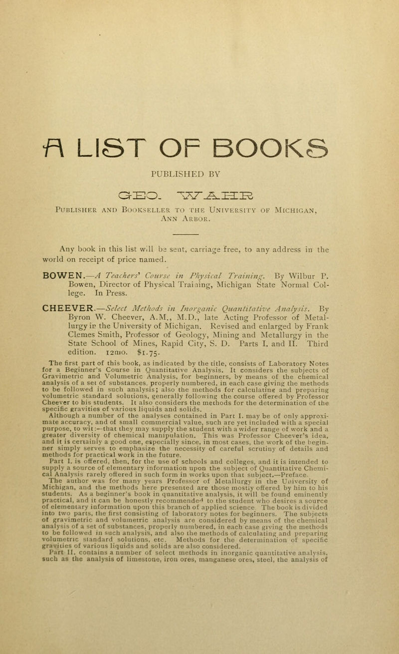 f\ LIST OF BOOKS PUBLISHED BY GEO. v^T^L-IHIIR Publisher and Bookseller to the University hf Michigan, Axn Arbor. Any book in this list well be sent, carriage free, to any address in the world on receipt of price named. BOWEN.—A Teachers' Cause in Physical Training. By Wilbur P. Bowen, Director of Physical Training, Michigan State Normal Col- lege. In Press. CHEEVER.—Select Methods in Inorganic Quantitative Analysis. By Byron W. Cheever, A.M., M.D., late Acting Professor of Metal- lurgy in the University of Michigan. Revised and enlarged by Frank Clemes Smith, Professor of Geology, Mining and Metallurgy in the State School of Mines, Rapid City, S. D. Parts I. and II. Third edition. i2nio. $1.75. The first part of this book, as indicated by the title, consists of Laboratory Notes for a Beginner's Course in Quantitative Analysis. It considers the subjects of Gravimetric and Volumetric Analysis, for beginners, by means of the chemical analysis of a set of substances, properly numbered, in each case giving the methods to be followed in such analysis; also the methods for calculating and preparing volumetric standard solutions, generally following the course offered by Professor Cheever to his students. It also considers the methods for the determination of the specific gravities of various liquids and solids. Although a number of the analyses contained in Part I. may be of only approxi- mate accuracy, and of small commercial value, such are yet included with a special purpose, to wit:—that they may supply the student with a wider range of work and a greater diversity of chemical manipulation. This was Professor Cheever's idea, and it is certainly a good one, especially since, in most cases, the work of the begin- ner simply serves to emphasize the necessity of careful scrutiny of details and methods for practical work in the future. Part I. is offered, then, for the use of schools and colleges, and it is intended to supply a source of elementary information upon the subject of Quantitative Chemi- cal Analysis rarely offered in such form in works upon that sublet.—Preface. The author was for many years Professor of Metallurgy in the Uuiversity of Michigan, and the methods here presented are those mostly offered by him to his students. As a beginner's book in quantitative analysis, it will be found eminently practical, and it can be honestly recommende*' to the student who desires a source of elementary information upon this branch of applied science The book is divided into two parts, the first consisting of laboratory notes for beginners. The subjects of gravimetric and volumetric analysis are considered by means of the chemical analysis of a set of substances, propel ly numbered, in each case giving the methods to be followed in such analysis, and also the methods of calculating and preparing volumetric standard solutions, etc. Methods for the determination of specific gr.i /ities of various liquids and solids are also considered. Part II. contains a number • thods in inorganic quantitative analysis, such as the analysis of limestone, iron ores, manganese ores, steel, the analysis of