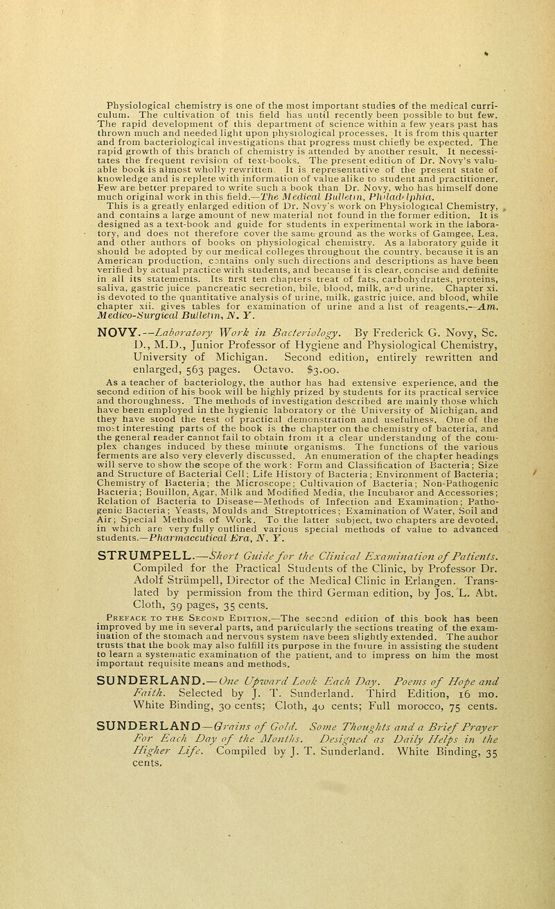 Physiological chemistry is one of the most important studies of the medical curri- culum. The cultivation of tnis field has until recently been possible to but few. The rapid development of this department of science within a few years past has throv/n much and needed light upon physiological processes. It is from this quarter and from bacteriological investigations that progress must chiefly be expected. The rapid growth of this branch of chemistry is attended by another result. It necessi- tates the frequent revision of text-books. The present edition of Dr. Novy's valu- able book is almost wholly rewritten. It is representative of the present state of knowledge and is replete with information of value alike to student and practitioner. Few are better prepared to write such a book than Dr. Novy, who has himself done much original work in this field.—The Medical Bulletin, Philadelphia. This is a greatly enlarged edition of Dr. Novy's work on Physiological Chemistry, and contains a large amount of new material not found in the former edition. It is designed as a text-book and guide for students in experimental work in the labora- tory, and does not therefore cover the same ground as the works of Gamgee, Lea, and other authors of books on physiological chemistry. As a laboratory guide it should be adopted by our medical colleges throughout the country, because it is an American production, contains only such directions and descriptions as have been verified by actual practice with students, and because it is clear, concise and definite in all its statements. Its nrst ten chapters treat of fats, carbohydrates, proteins, saliva, gastric juice, pancreatic secretion, bile, blood, milk, and urine. Chapter xi. is devoted to the quantitative analysis of urine, milk, gastric juice, and blood, while chapter xii. gives tables for examination of urine and a list of reagents.—A.m. Medico-Surgical Bulletin, N. Y. NOVY.—Laboratory Work in Bacteriology. By Frederick G. Novy, Sc. I)., M.D., Junior Professor of Hygiene and Physiological Chemistry, University of Michigan. Second edition, entirely rewritten and enlarged, 563 pages. Octavo. $3.00. As a teacher of bacteriology, the author has had extensive experience, and the second edition of his book will be highly prized by students for its practical service and thoroughness. The methods of investigation described are mainly those which have been employed in the hygienic laboratory or the University of Michigan, and they have stood the test of practical demonstration and usefulness. One of the moit interesting parts of the book is the chapter on the chemistry of bacteria, and the general reader cannot fail to obtain (rom it a clear understanding of the com- plex changes induced by these minute organisms. The functions of the various ferments are also very cleverly discussed. An enumeration of the chapter headings will serve to show the scope of the work : Form and Classification of Bacteria; Size and Structure of Bacterial Cell; Life History of Bacteria ; Environment of Bacteria; Chemistry of Bacteria; the Microscope; Cultivation of Bacteria; Non-Pathogenic Bacteria; Bouillon, Agar, Milk and Modified Media, the Incubator and Accessories; Relation of Bacteria to Disease—Methods of Infection and Examination; Patho- genic Bacteria; Yeasts, Moulds and Streptotrices; Examination of Water, Soil and Air; Special Methods of Work. To the latter subject, two chapters are devoted, in which are very fully outlined various special methods of value to advanced students.—Pharmaceutical Era, N. Y. STRUMPELL.—Short Guide for the Clinical Examination of Patients. Compiled for the Practical Students of the Clinic, by Professor Dr. Adolf Striimpell, Director of the Medical Clinic in Erlangen. Trans- lated by permission from the third German edition, by Jos. L. Abt. Cloth, 39 pages, 35 cents. Preface to the Second Edition.—The second edition of this book has been improved by me in several parts, and particularly the sections treating of the exam- ination of the stomach and nervous system nave been slightly extended. The author trusts that the book may also fulfill its purpose in the future in assisting the student to learn a systematic examination of the patient, and to impress on him the most important requisite means and methods. SUNDERLAND.— One Upward Look Each Day. Poems of Hope and Faith. Selected by J. T. Sunderland. Third Edition, 16 mo. White Binding, 30 cents; Cloth, 40 cents; Full morocco, 75 cents. SUNDERLAND-t?)w'w of Gold. Some Thoughts and a Brief Prayer For Each Day of the Months. Designed as Daily Helps in the Higher Life. Compiled by J. T. Sunderland. White Binding, 35 cents.