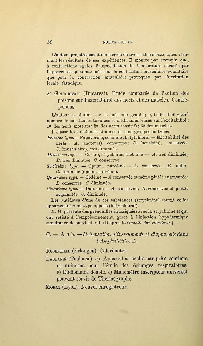 L'auteur projette ensuite une série de tracés tliermoscopiques résu- mant les résultats de sea expériences. Il montre !par exemple que, à contractions égales, l'augmentation de température accusée par l'appareil est plus marquée pour la contraction musculaire volontaire que pour la contraction musculaire provoquée par l'excitation locale faradique. 2 Grigorescu (Bucarest). Étude comparée de l'action des poisons sur l'excitabilité des nerfs et des muscles. Contre- poisons. L'auteur a étudié, par la méthode graphique, l'effet d'un grand nombre de substances toxiques et médicamenteuses sur l'excitabilité : lo des nerfs moteurs ; 2» des nerfs sensitifs ; 3° des muscles. Il classe les substances étudiées en cinq groupes ou types. Premier type.— Papavérine, solaniae, butylcbloral — Excitabilité des nerfs : A. (moteurs), conservée; B. (sensitifs), conservée; C. (musculaire), très diminuée. Deuxième type. — Curare, strychnine, thébaïne — A. très diminuée; B. très diminuée; C. conservée. Troisième type. — Opium, narcéine — A. conservée; JS. nulle; C. diminuée (opium, narcéine). Quatrième type. — Codéine — A. conservée et même plutôt augmentée ; B. conservée ; 0. diminuée. Cinquième type. — Daturine — A. conservée; B, conservée et plutôt augmentée; C. diminuée. Les antidotes d'une de ces substances (strychnine) seront celles appartenant à un type opposé (butylcbloral). M. G. présente des grenouilles intoxiquées avec la strj^chnine et qui ont résisté à l'empoisonnement, grâce à l'injection hypodermique simultanée de butylcbloral. (D'après la Gazette des Hôpitaux.) 0. — A 4 h. —Présentation d'instruments et d'appareils dans VAmphithéâtre A. EosENTHAL (Erlaugeu). Calorimeter. Laulanié (Toulouse), a) Appareil à récolte par prise continue et uniforme pour l'étude des échanges respiratoires. b) Budiomètre double, c) Manomètre inscripteur universel pouvant servir de Thermographe. MoRAT (Lyon). Nouvel enregistreur.