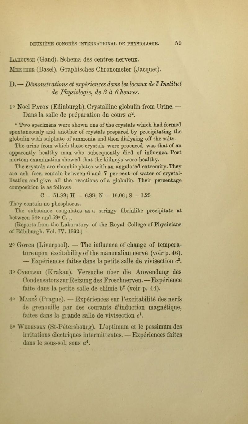 Lahousse (Gand). Schéma des centres nerveux. ;Mie3cher (Basel). Grapliisclies Chronometer (Jacquet). D. — Démonstratmis et expériences dans les locaux de l'Institut de Physiologie, de 3 à 6 heures. 1« Noël Paton (Edinburgh).Crystalline globulin from Urine.— Dans la salle de préparation du cours a^.  Two spécimens were sliown one of the crystals which had formed spontaneously and anotlier of crystals prepared by precipitating the globulin witb sulpbate of anamonia and tlien dialysing off the salts. TLe urine from which thèse crystals were procured was that of an apparently healthy man who subsequently died of influenza. Post mortem examination shewed that the kidneys were healthy. The crystals are rhombic plates with an angulated extremity. They are ash free, contain between 6 and 7 per cent of water of crystal- lisation and give ail the reactions of a globulin. Their percentage composition is as follows C — 51.89; H — 6.88; N - 1G.06; S — 1.25 They contain no phosphorus. The substance coagulâtes as a stringy fibrinlike precipitate at between 56© and 59 C. „ (Reports from the Laboratory of the Royal Collège of Physicians of Ediuburgh. Vol. IV. 1892.) 2'> GoTcii (Liverpool). — The influence of change of tempéra- ture upon excitability of the mammalian nerve (voir p. 40). — Expériences faites dans la petite salle de vivisection c^. 3» Cybulski (Krakau). Versuche uber die Anwendung des Condensatorszur Reizung des Frosclmerven.—Expérience faite dans la petite salle de chimie b- (voir p. 44). 4 IMaees (Prague). — Expériences sur l'excitabilité des nerfs de grenouille par des courants d'induction magnétique, faites dans la grande salle de vivisection c\ 5 Wedensky (St-Pétersbourg). L'optimum et le pessimum des irritations électriques intermittentes. — Expériences faites dans le sous-so], sous a^.