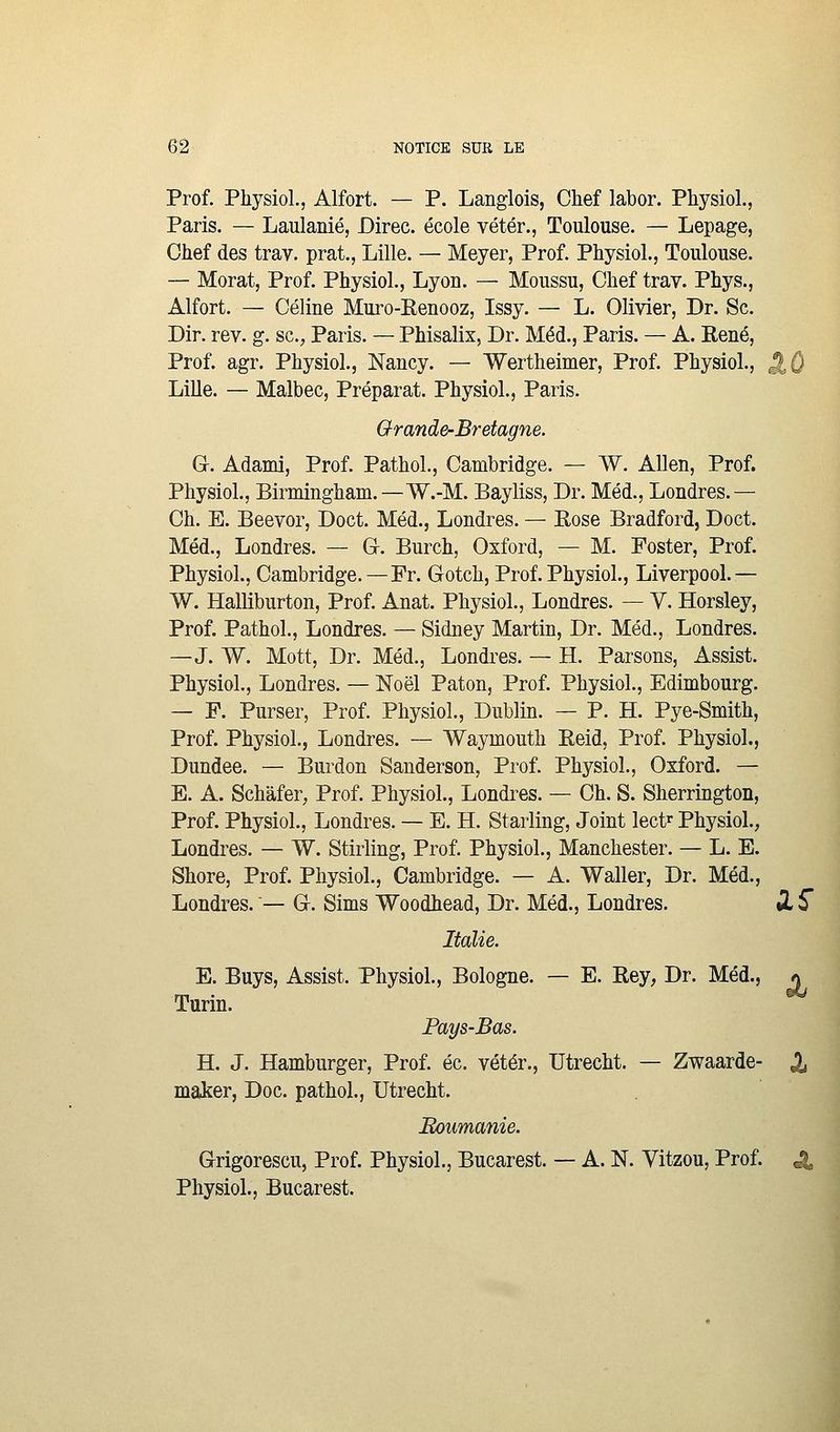 Prof. Physiol., Alfort. — P. Langlois, Chef labor. Physiol., Paris. — Laulanié, Direc. école vétér., Toulouse. — Lepage, Chef des trav. prat., Lille. — Meyer, Prof. Physiol., Toulouse. — Morat, Prof. Physiol., Lyon. — Moussu, Chef trav. Phys., Alfort. — Céline Muro-Renooz, Issy. — L. Olivier, Dr. Se. Dir. rev. g. sc.^, Paris. — Phisalix, Dr. Méd., Paris. — A. Kené, Prof. agr. Physiol., Nancy. — Wertheimer, Prof. Physiol., J Lille. — Malbec, Préparât. Physiol., Paris. Grande-Bretagne. G. Adami, Prof. PathoL, Cambridge. — W. Allen, Prof. Physiol., Birmingham.—W.-M. Bayliss, Dr. Méd., Londres.— Ch. E. Beevor, Doct. Méd., Londres. — Rose Bradford, Doct. Méd., Londres. — G. Burch, Oxford, — M. Poster, Prof. Physiol., Cambridge.—Fr. Gotch, Prof. Physiol., Liverpool.— W. Halliburton, Prof. Anat. Physiol., Londres. — V. Horsley, Prof. Pathol., Londres. — Sidney Martin, Dr. Méd., Londres. —J. W. Mott, Dr. Méd., Londres. — H. Parsons, Assist. Physiol., Londres. — Noël Paton, Prof. Physiol., Edimbourg. — P. Purser, Prof. Physiol., Dublin. — P. H. Pye-Smith, Prof. Physiol., Londres. — Waymouth Reid, Prof. Physiol., Dundee. — Burdon Sanderson, Prof. Physiol., Oxford. — E. A. Schàfer, Prof. Physiol., Londi^es. — Ch. S. Sherrington, Prof. Physiol., Londres. — E. H. Starling, Joint lect^ Physiol., Londres. — W. Stirling, Prof. Physiol., Manchester. — L. E. Shore, Prof. Physiol., Cambridge. — A. Waller, Dr. Méd., Londres. — G. Sims Woodhead, Dr. Méd., Londres. »l 5 Italie. E. Buys, Assist. Physiol., Bologne. — E. Rey, Dr. Méd., « Turin. Fays-Bas. H. J. Hamburger, Prof. éc. vétér., Utrecht. — Zwaarde- X maker, Doc. pathol, Utrecht. Boumanie. Grigorescu, Prof. Physiol., Bucarest. — A. N. Vitzou, Prof. ^ Physiol., Bucarest.