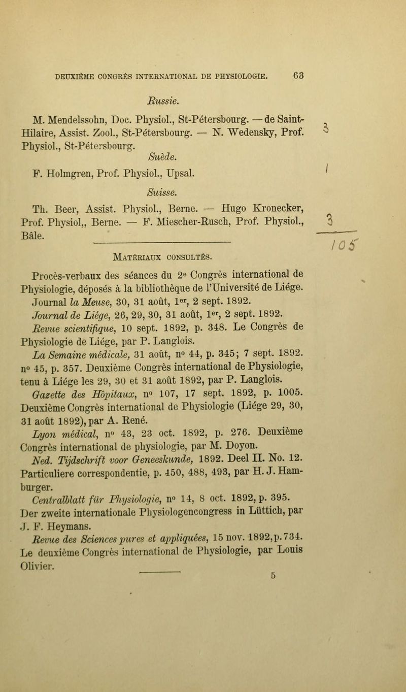 Bussie. M. Mendelssohn, Doc. Physiol., St-Pétersbourg. —de Saint- Hilaire, Assist. Zool., St-Pétersbourg. — N. Wedensky, Prof. Physiol., St-Pétersbourg. Suède. F. Holmgren, Prof. Physiol.. Upsal. Suisse. Th. Béer, Assist. Physiol., Berne. — Hugo Kronecker, Prof. Physiol,, Berne. — F. Miescher-Rusch, Prof. Physiol., Bâle. IVIatêrlaux consultés. Procès-verbaux des séances du 2^ Congrès international de Physiologie, déposés à la bibliothèque de l'Université de Liège. Journal la Mmse, 30, 31 août, 1% 2 sept. 1892. Journal de Liège, 26, 29, 30, 31 août, 1^^, 2 sept. 1892. Eevue scientifique, 10 sept. 1892, p. 348. Le Congrès de Physiologie de Liège, par P. Langlois. La Semaine médicale, 31 août, n» 44, p. 345; 7 sept. 1892. no 45, p. 357. Deuxième Congrès international de Physiologie, tenu à Liège les 29, 30 et 31 août 1892, par P. Langlois. Gazette des Hôpitaux, m 107, 17 sept. 1892, p. 1005. Deuxième Congrès international de Physiologie (Liège 29, 30, 31 août 1892), par A. René. Lyon médical, n 43, 23 oct. 1892, p. 276. Deuxième Congrès international de physiologie, par M. Doyon. Ned. Tijdschrift vo&r Oeneeskunde, 1892. Deel II. No. 12. Particulière correspondentie, p. 450, 488, 493, par H. J. Ham- burger. CentraXblatt filr Physiologie, n 14, 8 oct. 1892, p. 395. Der zweite internationale Physiologencongress in Liittich, par J. F. Heymans. Revue des Sciences pures et appliquées, 15 nov. 1892, p. 734. Le deuxième Congrès international de Physiologie, par Louis Olivier. ■ ■ 5 /oà