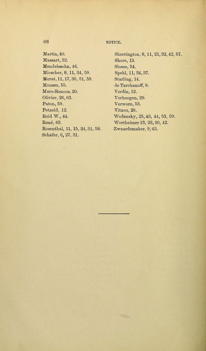 Martin, 40. Massart, 32. Mendelssolm, 46. Miescher, 8, 11,34, 59. Morat, 11,17, 30, 51, 59. Moussu, 55. Muro-Renooz, 20. Olivier, 26, 63. Paton, 59. Petzold, 12. ReidW., 44. René, 63. Rosenthal, 11, 15, 24,31, 58. Schàfer, 6, 27, 31. Sherrington, 8, 11, 21,32, 42, 57. Sliore, 18. Slosse, 54. SpeU, 11, 34,87. Starliag, 14. de TarchanofF, 8. Verdin, 12. Yerhoogen, 29. Verworn, 53. Vitzou, 28. Wedensky, 25,43, 44, 53, 59. Wertheimer 13, 23,30, 42. Zwaardemaker, 9,43.