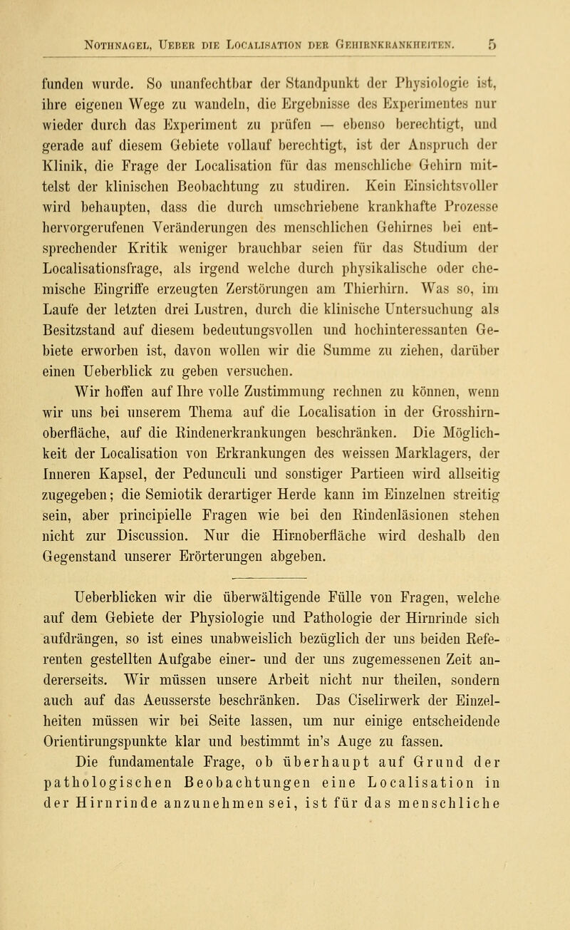 funden wurde. So unanfechtbar der Standpunkt der Physiologie ist, ihre eigenen Wege zu wandeln, die Ergebnisse des Experimentes nur wieder durch das Experiment zu prüfen — ebenso berechtigt, und gerade auf diesem Gebiete vollauf berechtigt, ist der Anspruch der Klinik, die Frage der Localisation für das menschliche Gehirn mit- telst der klinischen Beobachtung zu studiren. Kein Einsichtsvoller wird behaupten, dass die durch umschriebene krankhafte Prozesse hervorgerufenen Veränderungen des menschlichen Gehirnes bei ent- sprechender Kritik weniger brauchbar seien für das Studium der Localisationsfrage, als irgend welche dui'ch physikalische oder che- mische Eingriffe erzeugten Zerstörungen am Thierhirn. Was so, im Laufe der letzten drei Lustren, durch die klinische Untersuchung als Besitzstand auf diesem bedeutungsvollen und hochinteressanten Ge- biete erworben ist, davon wollen wir die Summe zu ziehen, darüber einen Ueberblick zu geben versuchen. Wir hoffen auf Ihre volle Zustimmung rechnen zu können, wenn wir uns bei unserem Thema auf die Localisation in der Grosshirn- oberfläche, auf die Kindenerkrankungen beschränken. Die Möglich- keit der Localisation von Erkrankungen des weissen Marklagers, der Inneren Kapsel, der Pedunculi imd sonstiger Partieen wird allseitig zugegeben; die Semiotik derartiger Herde kann im Einzelnen streitig sein, aber principielle Fragen wie bei den Kindenläsionen stehen nicht zur Discussion. Nur die Hir-noberfläche wird deshalb den Gegenstand unserer Erörterungen abgeben. Ueberblicken wir die überwältigende Fülle von Fragen, welche auf dem Gebiete der Physiologie und Pathologie der Hirnrinde sich aufdrängen, so ist eines unabweislich bezüglich der uns beiden Eefe- renten gestellten Aufgabe einer- und der uns zugemessenen Zeit an- dererseits. W^ir müssen unsere Arbeit nicht nur theilen, sondern auch auf das Aeusserste beschränken. Das Ciselirwerk der Einzel- heiten müssen wir bei Seite lassen, um nur einige entscheidende Orientirungspunkte klar und bestimmt in's Auge zu fassen. Die fundamentale Frage, ob überhaupt auf Grund der pathologischen Beobachtungen eine Localisation in der Hirnrinde anzunehmen sei, ist für das menschliche