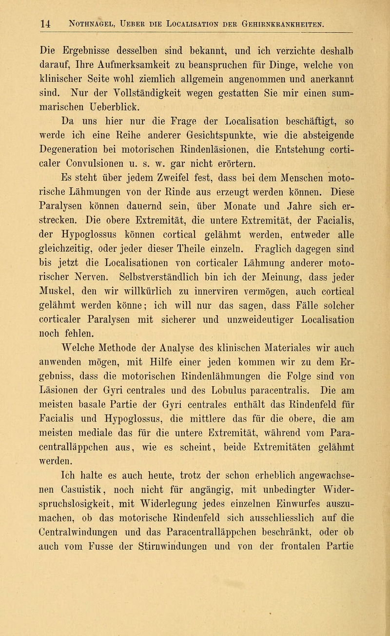 Die Ergebnisse desselben sind bekannt, und ich verzichte deshalb darauf, Ihre Aufmerksamkeit zu beanspruchen für Dinge, welche von klinischer Seite Avohl ziemlich allgemein angenommen und anerkannt sind. Nur der Vollständigkeit wegen gestatten Sie mir einen sum- marischen üeberblick. Da uns hier nur die Frage der Localisation beschäftigt, so werde icli eine Reihe anderer Gesichtspunkte, wie die absteigende Degeneration bei motorischen Rindenläsionen, die Entstehung corti- caler Convulsionen u. s. w. gar nicht erörtern. Es steht über jedem Zweifel fest, dass bei dem Menschen moto- rische Lähmungen von der Rinde aus erzeugt werden können. Diese Paralysen können dauernd sein, über Monate und Jahre sich er- strecken. Die obere Extremität, die untere Extremität, der Facialis, der Hypoglossus können cortical gelähmt werden, entweder alle gleichzeitig, oder jeder dieser Theile einzeln. Fraglich dagegen sind bis jetzt die Localisationen von corticaler Lähmung anderer moto- rischer Nerven. Selbstverständlich bin ich der Meinung, dass jeder Muskel, den wir willkürlich zu innerviren vermögen, auch cortical gelähmt werden könne; ich will nur das sagen, dass Fälle solcher corticaler Paralysen mit sicherer und unzweideutiger Localisation noch fehlen. Welche Methode der Analyse des klinischen Materiales wir auch anwenden mögen, mit Hilfe einer jeden kommen wir zu dem Er- gebniss, dass die motorischen Rindenlähmungen die Folge sind von Läsionen der Gyri centrales und des Lobulus paracentralis. Die am meisten basale Partie der Gyri centrales enthält das Rindenfeld für Facialis und Hypoglossus, die mittlere das für die obere, die am meisten mediale das für die untere Extremität, während vom Para- centralläppchen aus, wie es scheint, beide Extremitäten gelähmt werden. Ich halte es auch heute, trotz der schon erheblich angewachse- nen Casuistik, noch nicht für angängig, mit unbedingter Wider- spruchslosigkeit, mit Widerlegung jedes einzelnen Einwurfes auszu- machen, ob das motorische Rindeufeld sich ausschliesslich auf die Centralwindungen und das Paracentralläppchen beschränkt, oder ob auch vom Fusse der Stirnwindungen und von der frontalen Partie