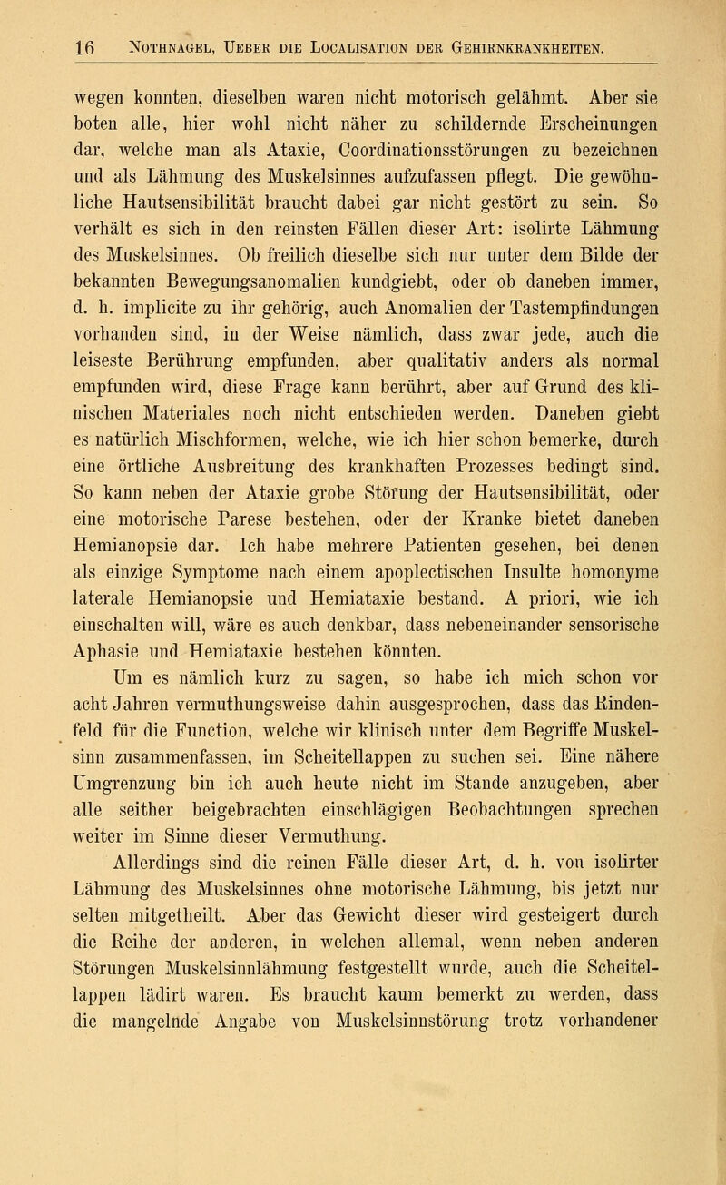 wegen konnten, dieselben waren nicht motorisch gelähmt. Aber sie boten alle, hier wohl nicht näher zu schildernde Erscheinungen dar, welche man als Ataxie, Coordinationsstörungen zu bezeichnen und als Lähmung des Muskel sinnes aufzufassen pflegt. Die gewöhn- liche Hautsensibilität braucht dabei gar nicht gestört zu sein. So verhält es sich in den reinsten Fällen dieser Art: isolirte Lähmung des Muskelsinnes. Ob freilich dieselbe sich nur unter dem Bilde der bekannten Bewegungsanomalien kundgiebt, oder ob daneben immer, d. h. implicite zu ihr gehörig, auch Anomalien der Tastempfindungen vorhanden sind, in der Weise nämlich, dass zwar jede, auch die leiseste Berührung empfunden, aber qualitativ anders als normal empfunden wird, diese Frage kann berührt, aber auf Grund des kli- nischen Materiales noch nicht entschieden werden. Daneben giebt es natürlich Mischformen, welche, wie ich hier schon bemerke, durch eine örtliche Ausbreitung des krankhaften Prozesses bedingt sind. So kann neben der Ataxie grobe Störung der Hautsensibilität, oder eine motorische Parese bestehen, oder der Kranke bietet daneben Hemianopsie dar. Ich habe mehrere Patienten gesehen, bei denen als einzige Symptome nach einem apoplectischen Insulte homonyme laterale Hemianopsie und Hemiataxie bestand. A priori, wie ich einschalten will, wäre es auch denkbar, dass nebeneinander sensorische Aphasie und Hemiataxie bestehen könnten. Um es nämlich kurz zu sagen, so habe ich mich schon vor acht Jahren vermuthungsweise dahin ausgesprochen, dass das Kinden- feld für die Function, welche wir klinisch unter dem Begriffe Muskel- sinn zusammenfassen, im Scheitellappen zu suchen sei. Eine nähere Umgrenzung bin ich auch heute nicht im Stande anzugeben, aber alle seither beigebrachten einschlägigen Beobachtungen sprechen weiter im Sinne dieser Vermuthung. Allerdings sind die reinen Fälle dieser Art, d. h. von isolirter Lähmung des Muskelsinnes ohne motorische Lähmung, bis jetzt nur selten mitgetheilt. Aber das Gewicht dieser wird gesteigert durch die Reihe der anderen, in welchen allemal, wenn neben anderen Störungen Muskelsinnlähmung festgestellt wurde, auch die Scheitel- lappen lädirt waren. Es braucht kaum bemerkt zu werden, dass die mangelnde Angabe von Muskelsinnstörung trotz vorhandener