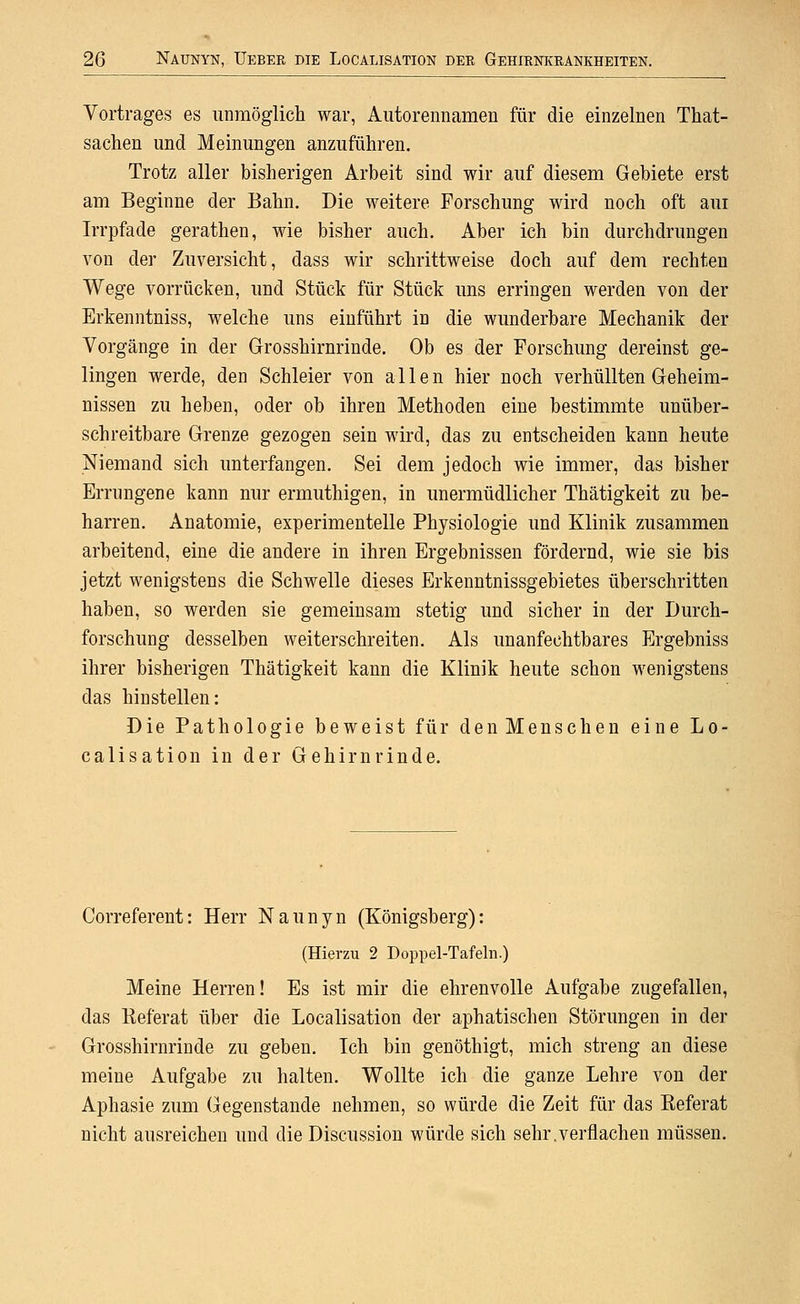 Vortrages es unmöglich war, Aiitorennamen für die einzelnen That- sachen und Meinungen anzuführen. Trotz aller bisherigen Arbeit sind wir auf diesem Gebiete erst am Beginne der Bahn. Die weitere Forschung wird noch oft aui Irrpfade gerathen, wie bisher auch. Aber ich bin durchdrungen von der Zuversicht, dass wir schrittweise doch auf dem rechten Wege vorrücken, und Stück für Stück uns erringen werden von der Erkenntniss, welche uns einführt in die wunderbare Mechanik der Vorgänge in der Grosshirnrinde. Ob es der Forschung dereinst ge- lingen werde, den Schleier von allen hier noch verhüllten Geheim- nissen zu heben, oder ob ihren Methoden eine bestimmte unüber- schreitbare Grenze gezogen sein wird, das zu entscheiden kann heute Niemand sich unterfangen. Sei dem jedoch wie immer, das bisher Errungene kann nur ermuthigen, in unermüdlicher Thätigkeit zu be- harren. Anatomie, experimentelle Physiologie und Klinik zusammen arbeitend, eine die andere in ihren Ergebnissen fördernd, wie sie bis jetzt wenigstens die Schwelle dieses Erkenntnissgebietes überschritten haben, so werden sie gemeinsam stetig und sicher in der Durch- forschung desselben weiterschreiten. Als unanfechtbares Ergebniss ihrer bisherigen Thätigkeit kann die Klinik heute schon wenigstens das hinstellen: Die Pathologie beweist für den Menschen eine Lo- calisation in der Gehirnrinde. Correferent: Herr Naunyn (Königsberg): (Hierzu 2 Doppel-Tafeln.) Meine Herren! Es ist mir die ehrenvolle Aufgabe zugefallen, das Referat über die Localisation der aphatischen Störungen in der Grosshirnrinde zu geben. Ich bin genöthigt, mich streng an diese meine Aufgabe zu halten. Wollte ich die ganze Lehre von der Aphasie zum Gegenstande nehmen, so würde die Zeit für das Referat nicht ausreichen und die Discussion würde sich sehr.verflachen müssen.