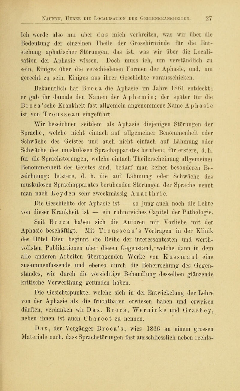 Ich werde also nur über das mich verbreiten, was wir über die Bedeutung' der einzelnen Theile der Grosshirnrinde für die Ent- stehung aphatischer Störungen, das ist, was wir ü])er die Locali- sation der Aphasie wissen. Doch muss ich, um verständlich zu sein. Einiges über die verschiedenen Formen der Aphasie, und, um gerecht zu sein. Einiges aus ihrer Geschichte vorausschicken, Bekanntlicli hat Broca die Aphasie im Jahre 18G1 entdeckt; er gab ihr damals den Namen der Aphemie; der später für die Broca' sehe Krankheit fast allgemein angenommene Name Aphasie ist von Trousseau eingeführt. Wir bezeichnen seitdem als Aphasie diejenigen Störungen der Sprache, welche nicht einfach auf allgemeiner Benommenheit oder Schwäche des Geistes und auch nicht einfach auf Lähmung oder Schwäche des muskulösen Sprachapparates beruhen; für erstere, d.h. für die Sprachstörungen, welche einfach Theilerscheinung allgemeine! Benommenheit des Geistes sind, bedarf man keiner besonderen Be- zeichnung; letztere, d. h. die auf Lähmung oder Schwäche des muskulösen Sprachapparates beruhenden Störungen der Sprache nennt man nach Leyden sehr zweckmässig Anarthrie. Die Geschichte der Aphasie ist — so jung auch noch die Lehre von dieser Krankheit ist — ein ruhmreiches Capitel der Pathologie. Seit Broca haben sich die Autoren mit Vorliebe mit der Aphasie beschäftigt. Mit Trousseau's Vorträgen in der Klinik des Hotel Dieu beginnt die Reihe der interessantesten und werth- vollsten Publikationen über diesen Gegenstand,-welche dann in dem alle anderen Arbeiten überragenden Werke von Kussmaul eine zusammenfassende und ebenso durch die Beherrschung des Gegen- standes, wie durch die vorsichtige Behandlung desselben glänzende kritische Verwerthung gefunden haben. Die Gesichtspunkte, welche sich in der Entwickelung der Lehre von der Aphasie als die fruchtbaren erwiesen haben und erweisen dürften, verdanken wir Dax, Broca, Wernicke und Grashey, neben ihnen ist auch Charcot zu nennen. Dax, der Vorgänger Broca's, wies 1836 an einem grossen Materiale nach, dass Sprachstörungen fast ausschliesslich neben rechts-