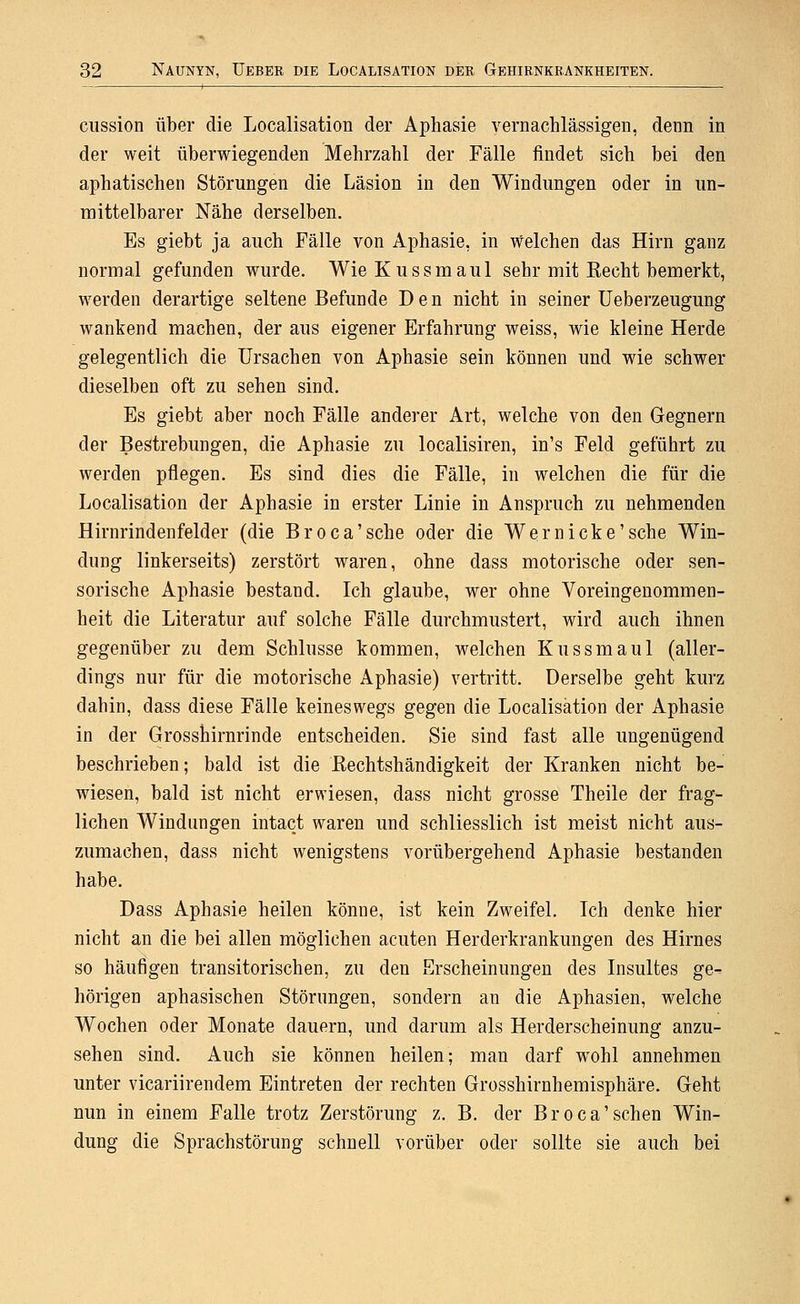ciission über die Localisation der Aphasie vernachlässigen, denn in der weit überwiegenden Mehrzahl der Fälle findet sich bei den aphatischen Störungen die Läsion in den Windungen oder in un- mittelbarer Nähe derselben. Es giebt ja auch Fälle von Aphasie, in welchen das Hirn ganz normal gefunden wurde. Wie Kussmaul sehr mit Recht bemerkt, werden derartige seltene Befunde Den nicht in seiner Ueberzeugung wankend machen, der aus eigener Erfahrung weiss, wie kleine Herde gelegentlich die Ursachen von Aphasie sein können und wie schwer dieselben oft zu sehen sind. Es giebt aber noch Fälle anderer Art, welche von den Gegnern der Bestrebungen, die Aphasie zu localisiren, in's Feld geführt zu werden pflegen. Es sind dies die Fälle, in welchen die für die Localisation der Aphasie in erster Linie in Anspruch zu nehmenden Hirnrindenfelder (die Broca'sche oder die Wer nicke'sehe Win- dung linkerseits) zerstört waren, ohne dass motorische oder sen- sorische Aphasie bestand. Ich glaube, wer ohne Voreingenommen- heit die Literatur auf solche Fälle durchmustert, wird auch ihnen gegenüber zu dem Schlüsse kommen, welchen Kussmaul (aller- dings nur für die motorische Aphasie) vertritt. Derselbe geht kurz dabin, dass diese Fälle keineswegs gegen die Localisation der Aphasie in der Grossbirnrinde entscheiden. Sie sind fast alle ungenügend beschrieben; bald ist die Eechtshändigkeit der Kranken nicht be- wiesen, bald ist nicht erwiesen, dass nicht grosse Theile der frag- lichen Windungen intact waren und schliesslich ist meist nicht aus- zumachen, dass nicht wenigstens vorübergehend Aphasie bestanden habe. Dass Aphasie heilen könne, ist kein Zweifel. Ich denke hier nicht an die bei allen möglichen acuten Herderkrankungen des Hirnes so häufigen transitorischen, zu den Erscheinungen des Insultes ge- hörigen aphasischen Störungen, sondern an die Aphasien, welche Wochen oder Monate dauern, und darum als Herderscheinung anzu- sehen sind. Auch sie können heilen; man darf wohl annehmen unter vicariirendem Eintreten der rechten Grosshirnhemisphäre. Geht nun in einem Falle trotz Zerstörung z. B. der Broca'sehen Win- dung die Sprachstörung schnell vorüber oder sollte sie auch bei