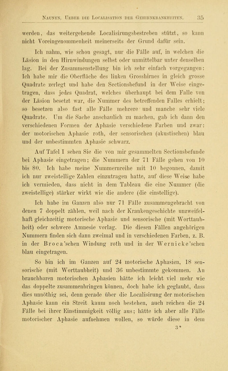 werden, das weitergehende Localisirungsbestreben stützt, so kann nicht Voreingenommenheit meinerseits der Grund dafür sein. Ich nahm, wie schon gesagt, nur die Fälle auf, in welchen die Läsion in den Hirnwindungen selbst oder unmittelbar unter denselben lag. Bei der Zusammenstellung bin ich sehr einfach vorgegangen: Ich habe mir die Oberfläche des linken Grosshirnes in gleich grosse Quadrate zerlegt und habe den Sectionsbefund in der Weise einge- tragen, dass jedes Quadrat, welches überhaupt bei dem Falle von der Läsion besetzt war, die Nummer des betreft'enden Falles erhielt; so besetzen also fast alle Fälle mehrere und manche sehr viele Quadrate. Um die Sache anschaulich zu machen, gab ich dann den verschiedenen Formen der Aphasie verschiedene Farben und zwar: der motorischen Aphasie roth, der sensorischen (akustischen) blau und der unbestimmten Aphasie schwarz. Auf Tafel I sehen Sie die von mir gesammelten Sectionsbefunde bei Aphasie eingetragen; die Nummern der 71 Fälle gehen von 10 bis 80. Ich habe meine Nummerureihe mit 10 begonnen, damit ich nur zweistellige Zahlen einzutragen hatte, auf diese Weise habe ich vermieden, dass nicht in dem Tableau die eine Nummer (die zweistellige) stärker wirkt wie die andere (die einstellige). Ich habe im Ganzen also nur 71 Fälle zusammengebracht von denen 7 doppelt zählen, weil nach der Krankengeschichte unzweifel- haft gleichzeitig motorische Aphasie und sensorisehe (mit Worttaub- heit) oder schwere Amnesie vorlag. Die diesen Fällen angehörigen Nummern finden sich dann zweimal und in verschiedenen Farben, z. B. in der Broca'schen Windung roth und in der Wem!cke'sehen blau eingetragen. So bin ich im Ganzen auf 24 motorische Aphasien, 18 sen- sorisehe (mit Worttaubheit) und 36 unbestimmte gekommen. An brauchbaren motorischen Aphasien hätte ich leicht viel mehr wie das doppelte zusammenbringen können, doch habe ich geglaubt, dass dies unnöthig sei, denn gerade über die Localisirung der motorischen Aphasie kann ein Streit kaum noch bestehen, auch reichen die 24 Fälle bei ihrer Einstimmigkeit völlig aus; hätte ich aber alle Fälle motorischer Aphasie aufnehmen wollen, so würde diese in dem