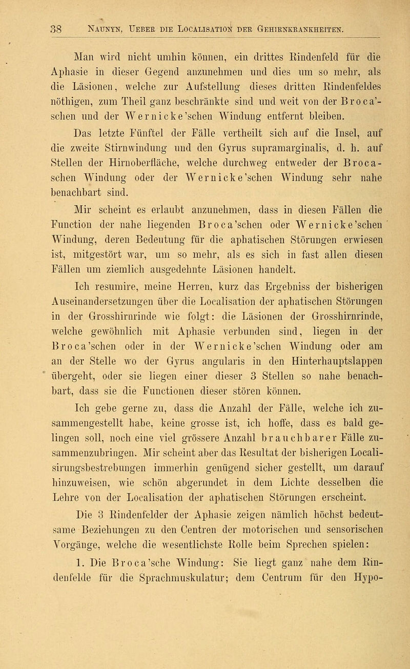 Man wird nicht umhin können, ein drittes Eindenfeld für die Aphasie in dieser Gegend anzAinehmen und dies um so mehr, als die Läsionen, welche zur x\ufstellung dieses dritten Eindenfeldes nöthigen, zum Theil ganz beschränkte sind und weit von der B r o c a'- schen und der Wer nicke'sehen Windung entfernt bleiben. Das letzte Fünftel der Fälle vertheilt sich auf die Insel, auf die zweite Stirnwindung und den Gyrus supramarginalis, d. h. auf Stellen der Hirn Oberfläche, welche durchweg entweder der Broca- schen Windung oder der Wer nicke'sehen Windung sehr nahe benachbart sind. Mir scheint es erlaubt anzunehmen, dass in diesen Fällen die Function der nahe liegenden Broca'schen oder Wernicke'sehen ' Windung, deren Bedeutung für die aphatischen Störungen erwiesen ist, mitgestört war, um so mehr, als es sich in fast allen diesen Fällen um ziemlich ausgedehnte Läsionen handelt. Ich resumire, meine Herren, kurz das Ergebniss der bisherigen Auseinandersetzungen über die Localisation der aphatischen Störungen in der Grosshirnrinde wie folgt: die Läsionen der Grosshirnrinde, welche gewöhnlich mit Aphasie verbunden sind, liegen in der Broca'schen oder in der Wer nicke'sehen Windung oder am an der Stelle wo der Gyrus angularis in den Hinterhauptslappen übergeht, oder sie liegen einer dieser 3 Stellen so nahe benach- bart, dass sie die Functionen dieser stören können. Ich gebe gerne zu, dass die Anzahl der Fälle, welche ich zu- sammengestellt habe, keine grosse ist, ich hoffe, dass es bald ge- lingen soll, noch eine viel grössere Anzahl brauchbarer Fälle zu- sammenzubringen. Mir scheint aber das Resultat der bisherigen Locali- sirungsbestrebungen immerhin genügend sicher gestellt, um darauf hinzuweisen, wie schön abgerundet in dem Lichte desselben die Lehre von der Localisation der aphatischen Störungen erscheint. Die 3 Rindenfelder der Aphasie zeigen nämlich höchst bedeut- same Beziehungen zu den Centren der motorischen und sensorischen Vorgänge, welche die wesentlichste Rolle beim Sprechen spielen: 1. Die Broca'sche Windung: Sie liegt ganz nahe dem Rin- denfelde für die Sprachmuskulatur; dem Centrum für den Hypo-