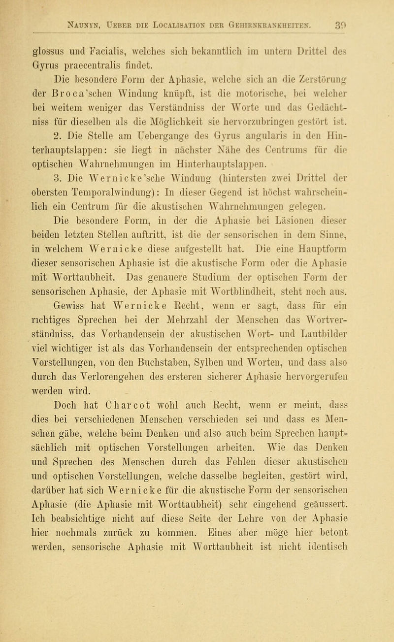 glossus und Facialis, welches sich beicanntlich im untern Drittel des Gyrus praecentralis findet. Die besondere Form der Aphasie, welche sich an die Zerstörung; der ßroca'sehen Windung knüpft, ist die motorische, bei welcher bei weitem weniger das Verständniss der Worte und das Gedächt- niss für dieselben als die Möglichkeit sie hervorzubringen gestört ist. 2. Die Stelle am üebergange des Gyrus angularis in den Hin- terhauptslappen: sie liegt in nächster Xähe des Centrums für die optischen Wahrnehmungen im Hinterhauptslappen. 3. Die Wer nicke'sehe Windung (hintersten zwei Drittel der obersten Temporalwindung): In dieser Gegend ist höchst wahrschein- lich ein Centrum für die akustischen Wahrnehmungen gelegen. Die besondere Form, in der die Aphasie bei Läsionen dieser beiden letzten Stellen auftritt, ist die der sensorischen in dem Sinne, in welchem Wem icke diese aufgestellt hat. Die eine Hauptform dieser sensorischen Aphasie ist die akustische Form oder die Aphasie mit Worttaubheit. Das genauere Studium der optischen Form der sensorischen Aphasie, der Aphasie mit Wortblindheit, steht noch aus. Gewiss hat Wer nicke Recht, wenn er sagt, dass für ein richtiges Sprechen bei der Mehrzahl der Menschen das Wortver- ständniss, das Vorhandensein der akustischen Wort- und Lautbilder viel wichtiger ist als das Vorhandensein der entsprechenden optischen Vorstellungen, von den Buchstaben, Sylben und Worten, und dass also durch das Verlorengehen des erstereu sicherer Aphasie hervorgerufen werden wird. Doch hat Charcot wohl auch Recht, wenn er meint, dass dies bei verschiedenen Menschen verschieden sei und dass es Men- schen gäbe, welche beim Denken und also auch beim Sprechen haupt- sächlich mit optischen Vorstellungen arbeiten. Wie das Denken und Sprechen des Menschen durch das Fehlen dieser akustischen und optischen Vorstellungen, welche dasselbe begleiten, gestört wird, darüber hat sich Wernicke für die akustische Form der sensorischen Aphasie (die Aphasie mit Worttaubheit) sehr eingehend geäussert. Ich beabsichtige nicht auf diese Seite der Lehre von der Aphasie hier nochmals zurück zu kommen. Eines aber möge hier betont werden, sensorische Aphasie mit Worttaubheit ist nicht identisch