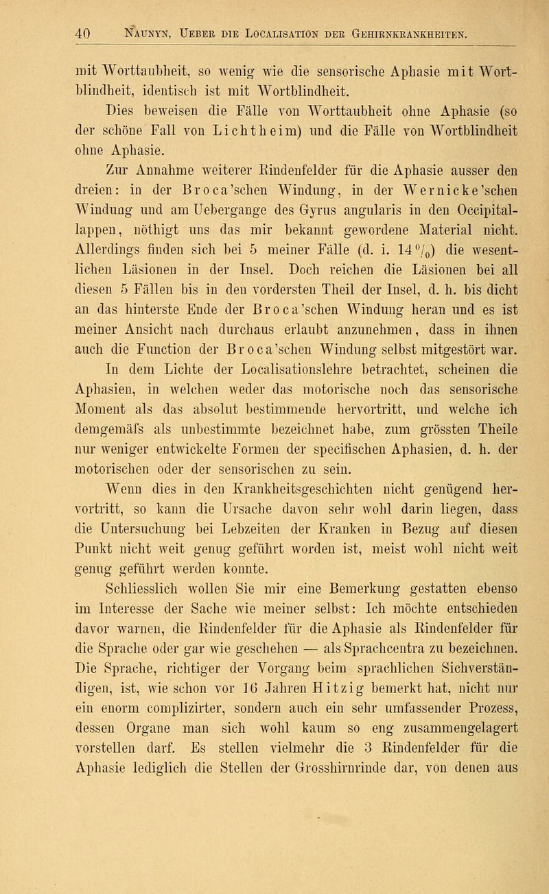 mit Worttanbheit, so wenig wie die sensorische Aphasie mit Wort- blindheit, identisch ist mit Wortblindheit. Dies beweisen die Fälle von Worttanbheit ohne Aphasie (so der schöne Fall von Lichtheim) und die Fälle von Wortblindheit ohne Aphasie. Zur Annahme weiterer Kindenfelder für die Aphasie ausser den dreien: in der Broca'schen Windung, in der Wer nicke'sehen Windung und am Uebergange des Gyrus angularis in den Occipital- lappen, nöthigt uns das mir bekannt gewordene Material nicht. Allerdings finden sich bei 5 meiner Fälle (d. i. 14 *'/(,) die wesent- lichen Läsionen in der Insel. Doch reichen die Läsionen bei all diesen 5 Fällen bis in den vordersten Theil der Insel, d. h. bis dicht an das hinterste Ende der B r o c a 'sehen Windung heran und es ist meiner Ansicht nach durchaus erlaubt anzunehmen, dass in ihnen auch die Function der Broca'schen Windung selbst mitgestört war. In dem Lichte der Localisationslehre betrachtet, scheinen die Aphasien, in welchen weder das motorische noch das sensorische Moment als das absolut bestimmende hervortritt, und welche ich demgemäfs als unbestimmte bezeichnet habe, zum grössten Theile nur weniger entwickelte Formen der specifischen Aphasien, d. h. der motorischen oder der sensorischen zu sein. Wenn dies in den Krankheitsgeschichten nicht genügend her- vortritt, so kann die Ursache davon sehr wohl darin liegen, dass die Untersuchung bei Lebzeiten der Kranken in Bezug auf diesen Punkt nicht weit genug geführt worden ist, meist wohl nicht weit genug geführt werden konnte. Schliesslich wollen Sie mir eine Bemerkung gestatten ebenso im Interesse der Sache wie meiner selbst: Ich möchte entschieden davor warneu, die Kindenfelder für die Aphasie als Kindenfelder für die Sprache oder gar wie geschehen — als Sprachcentra zu bezeichnen. Die Sprache, richtiger der Vorgang beim sprachlichen Sichverstän- digen, ist, wie schon vor ]6 Jahren Hitzig bemerkt hat, nicht nur ein enorm complizirter, sondern auch ein sehr umfassender Prozess, dessen Organe man sich wohl kaum so eng zusammengelagert vorstellen darf. Es stellen vielmehr die 3 Kindenfelder für die Aphasie lediglich die Stellen der Grosshirnrinde dar, von denen aus